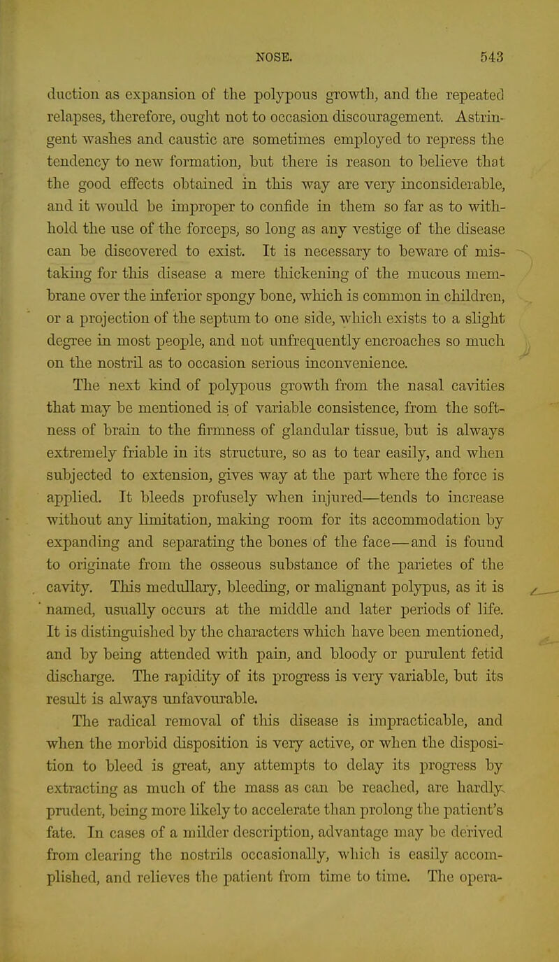 duction as expansion of the polypous growth, and the repeated relapses, tlierefore, ought not to occasion discouragement. Astrin- gent washes and caustic are sometimes employed to repress the tendency to new formation, hut there is reason to helieve that the good effects ohtained in this way are very inconsiderable, and it would be improper to confide in them so far as to with- hold the use of the forceps, so long as any vestige of the disease can be discovered to exist. It is necessary to beware of mis- taking for this disease a mere thickening of the mucous mem- brane over the inferior spongy bone, which is common in children, or a projection of the septum to one side, which exists to a slight degree in most people, and not unfrequently encroaches so mucli on the nostril as to occasion serious inconvenience. The next kind of polypous growth from the nasal cavities that may be mentioned is of variable consistence, from the soft- ness of brain to the firmness of glandular tissue, but is always extremely friable in its structure, so as to tear easily, and when subjected to extension, gives way at the part where the force is applied. It bleeds profusely when injured—tends to increase without any limitation, making room for its accommodation by expanding and separating the bones of the face—and is found to originate from the osseous substance of the parietes of the cavity. This medullary, bleeding, or malignant polypus, as it is named, usually occurs at the middle and later periods of life. It is distinguished by the characters which have been mentioned, and by being attended with pain, and bloody or purulent fetid discharge. The rapidity of its progress is very variable, but its result is always unfavourable. The radical removal of this disease is impracticable, and when the morbid disposition is very active, or when the disposi- tion to bleed is great, any attempts to delay its progress by extracting as miich of the mass as can be reached, are hardly- prudent, being more likely to accelerate than prolong the patient's fate. In cases of a milder description, advantage may be derived from clearing the nostrils occasionally, which is easily accom- plislied, and relieves the patient from time to time. The opera-