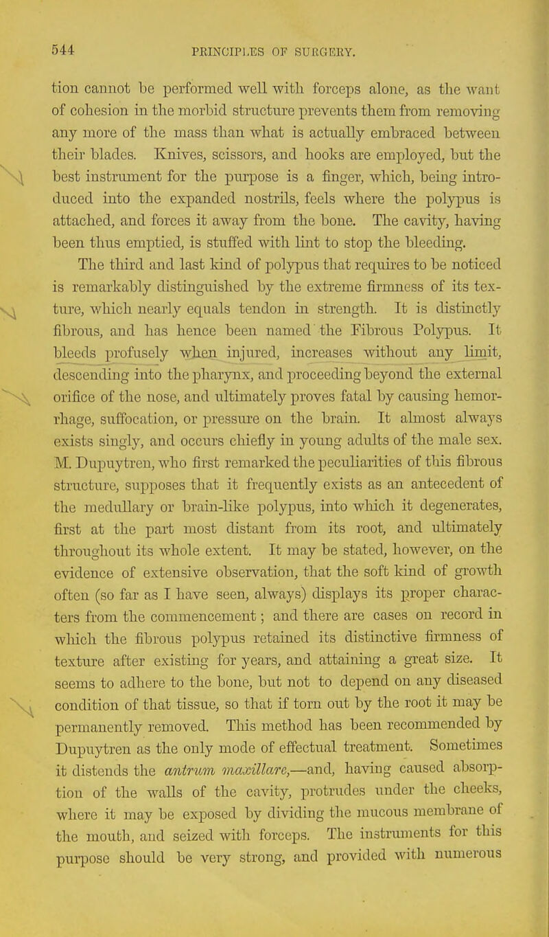 tion cannot be performed well with forceps alone, as the want of cohesion in the morbid structure prevents them from removing any more of the mass than what is actually embraced between their blades. Knives, scissors, and hooks are employed, but the best instrument for the purpose is a finger, which, being intro- duced into the expanded nostrils, feels where the pol}qpus is attached, and forces it away from the bone. The cavity, having been thus emptied, is stuffed with lint to stop the bleeding. The third and last kind of polypus that requii-es to be noticed is remarkably distinguished by the extreme firmness of its tex- ture, which nearly equals tendon in strength. It is distinctly fibrous, and has hence been named the Fibrous Polypus. It bleeds profusely when injured, increases without any limit, descendmg into the pharynx, and proceeding beyond the external orifice of the nose, and ultimately proves fatal by causing hemor- rhage, suffocation, or pressure on the brain, It almost always exists singly, and occurs chiefly in young adults of the male sex. M. Dupuytren, who first remarked the peculiarities of tliis fibrous structure, supposes that it frequently exists as an antecedent of the medullary or brain-like polypus, into wliich it degenerates, first at the part most distant from its root, and ultimately throughout its whole extent. It may be stated, however, on the evidence of extensive observation, that the soft kind of growth often (so far as I have seen, always) disj)lays its proper charac- ters from the commencement; and there are cases on record in which the fibrous polypus retained its distinctive firmness of texture after existing for years, and attaining a great size. It seems to adhere to the bone, but not to depend on any diseased condition of that tissue, so that if torn out by the root it may be permanently removed. This method has been recommended by Dupuytren as the only mode of effectual treatment. Sometimes it distends the antrum, maxillarc,—and, having caused absorp- tion of the walls of the cavity, protrudes under the cheeks, where it may be exposed by dividing the mucous membrane of the mouth, and seized with forceps. The instruments for this purpose should be very strong, and provided with numerous