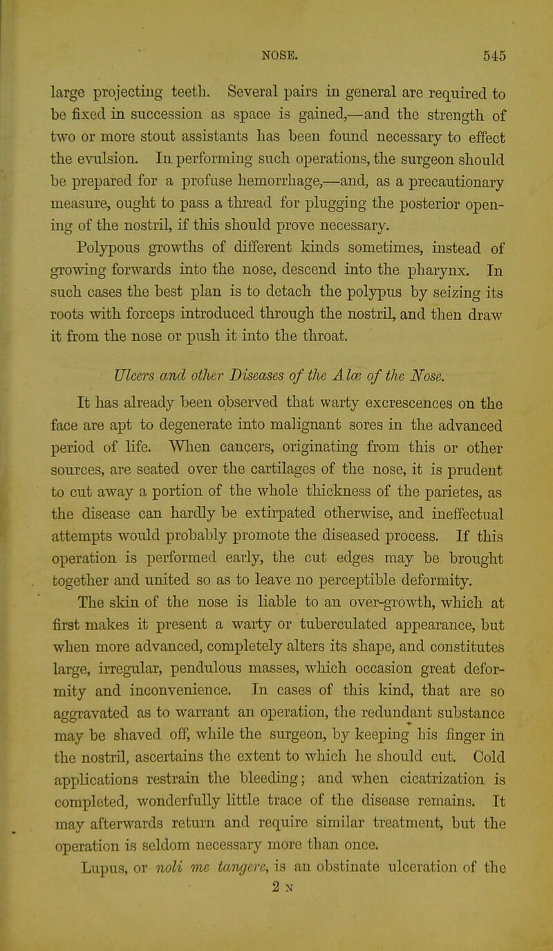 large projecting teetli. Several pairs in general are required to be fixed in succession as space is gained,—and the strength of two or more stout assistants has been found necessary to effect the evulsion. In performing such operations, the surgeon should be prepared for a profuse hemorrhage,—and, as a precautionary measiu'e, ought to pass a thread for plugging the posterior open- ing of the nostril, if this should prove necessary. Polypous growths of different kinds sometimes, instead of growing forwards into the nose, descend into the pharynx. In such cases the best plan is to detach the polypus by seizing its roots with forceps introduced through the nostril, and then draw it from the nose or push it iato the throat. Ulcers and other Diseases of the Aim of the Nose. It has already been observed that warty excrescences on the face are apt to degenerate into malignant sores in the advanced period of life. When cancers, originating from this or other sources, are seated over the cartilages of the nose, it is prudent to cut away a portion of the whole thickness of the jDarietes, as the disease can hardly be extu-pated otherwise, and ineffectual attempts would probably promote the diseased process. If this operation is performed early, the cut edges may be brought together and united so as to leave no perceptible deformity. The skin of the nose is liable to an over-growth, which at first makes it present a warty or tuberculated appearance, but when more advanced, completely alters its shape, and constitutes large, irregular, pendulous masses, which occasion great defor- mity and inconvenience. In cases of this kind, that are so aggravated as to warrant an operation, the redundant substance may be shaved off, while the surgeon, by keeping his finger in the nostril, ascertains the extent to which he should cut. Cold applications restrain the bleeding; and when cicatrization is completed, wonderfully little trace of the disease remains. It may afterwards return and require similar treatment, but the operation is seldom necessary more than once. Lupus, or noli me tangere, is an obstinate ulceration of the 2 N