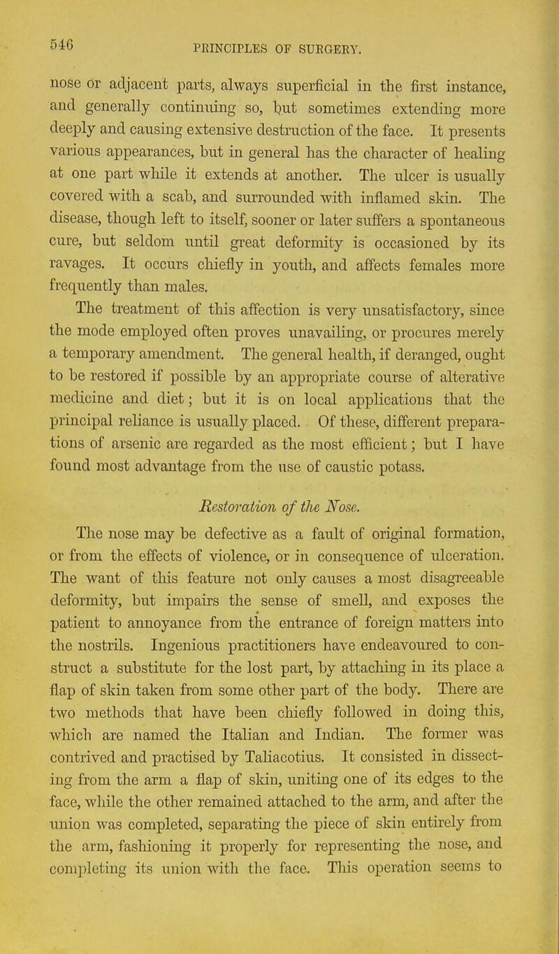 nose or adjacent parts, always superficial in the first instance, and generally contimiing so, l)ut sometimes extending more deeply and causing extensive destruction of the face. It presents various appearances, but in general has the character of healing at one part while it extends at another. The ulcer is usually covered with a scab, and surrounded with inflamed skin. The disease, though left to itself, sooner or later suffers a spontaneous cure, but seldom until great deformity is occasioned by its ravages. It occurs chiefly in youth, and affects females more frequently than males. The treatment of this affection is very unsatisfactory, since the mode employed often proves unavailing, or procures merely a temporary amendment. The general health, if deranged, ought to be restored if possible by an appropriate course of alterative medicine and diet; but it is on local applications that the principal reliance is usually placed. Of these, different prepara- tions of arsenic are regarded as the most ef&cient; but I have found most advantage from the use of caustic potass. Restoration of the Nose. The nose may be defective as a fault of original formation, or from the effects of violence, or in consequence of ulceration. The want of this feature not only causes a most disagi'eeable deformity, but impairs the sense of smell, and exposes the patient to annoyance from the entrance of foreign matters into the nostrils. Ingenious practitioners have endeavoured to con- struct a substitute for the lost part, by attaching in its place a flap of skin taken from some other part of the body. There are two methods that have been chiefly followed in doing this, which are named the Italian and Indian. The former was contrived and practised by Taliacotius. It consisted in dissect- ing from the arm a flap of skin, uniting one of its edges to the face, wliile the other remained attached to the arm, and after the iinion was completed, separating the piece of skin entirely from the arm, fashioning it properly for representing the nose, and completing its union with the face. This operation seems to