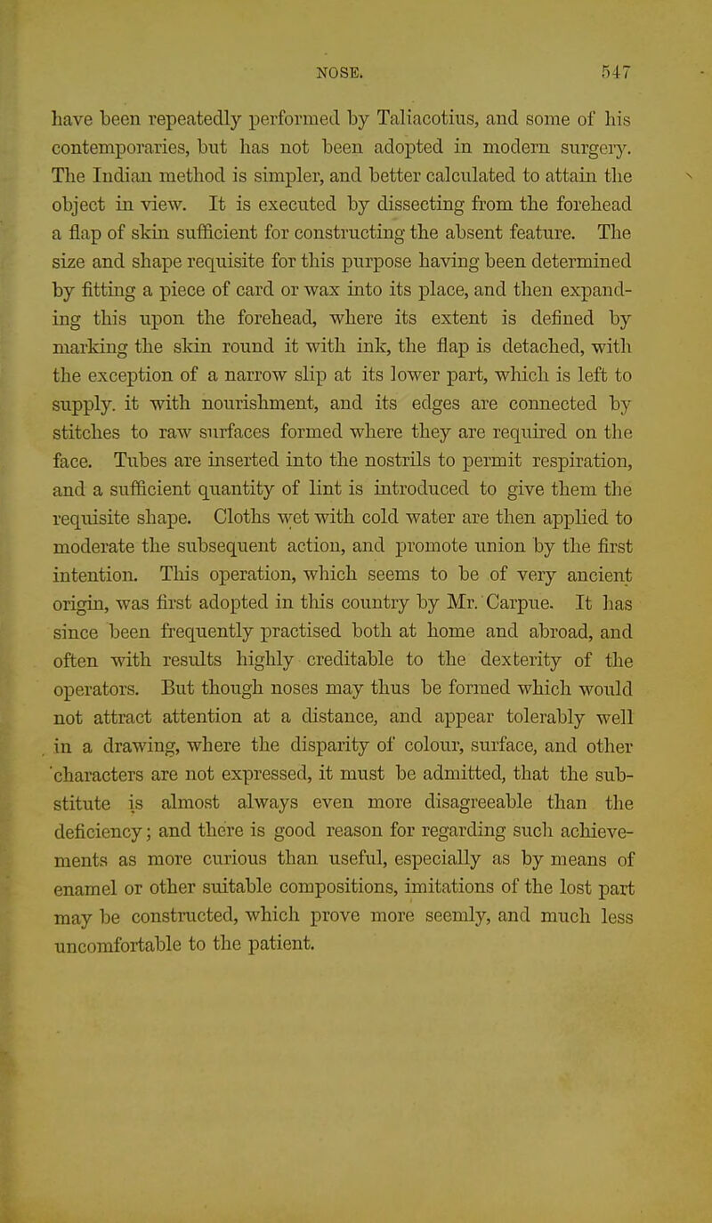 have been repeatedly performed by Taliacotius, and some of his contemporaries, but has not been adopted in modern surgery. The Indian method is simpler, and better calculated to attain the object in view. It is executed by dissecting from the forehead a flap of skin sufficient for constructing the absent feature. The size and shape requisite for this purpose having been determined by fitting a piece of card or wax into its place, and then expand- ing this upon the forehead, where its extent is defined by marking the skin round it with ink, the flap is detached, with the exception of a narrow slip at its lower part, which is left to supply, it with nourishment, and its edges are connected by stitches to raw surfaces formed where they are required on the face. Tubes are inserted into the nostrils to permit respiration, and a sufficient quantity of lint is introduced to give them the requisite shape. Cloths wet with cold water are then applied to moderate the subsequent action, and promote union by the first intention. This operation, which seems to be of very ancient origin, was first adopted in tliis country by Mr. Carpue. It lias since been frequently j)ractised both at home and abroad, and often with results highly creditable to the dexterity of the operators. But though noses may thus be formed which would not attract attention at a distance, and appear tolerably well in a drawing, where the disparity of colour, surface, and other 'characters are not expressed, it must be admitted, that the sub- stitute is almost always even more disagreeable than the deficiency; and there is good reason for regarding such achieve- ments as more curious than useful, especially as by means of enamel or other suitable compositions, imitations of the lost part may be constructed, which prove more seemly, and much less uncomfortable to the patient.