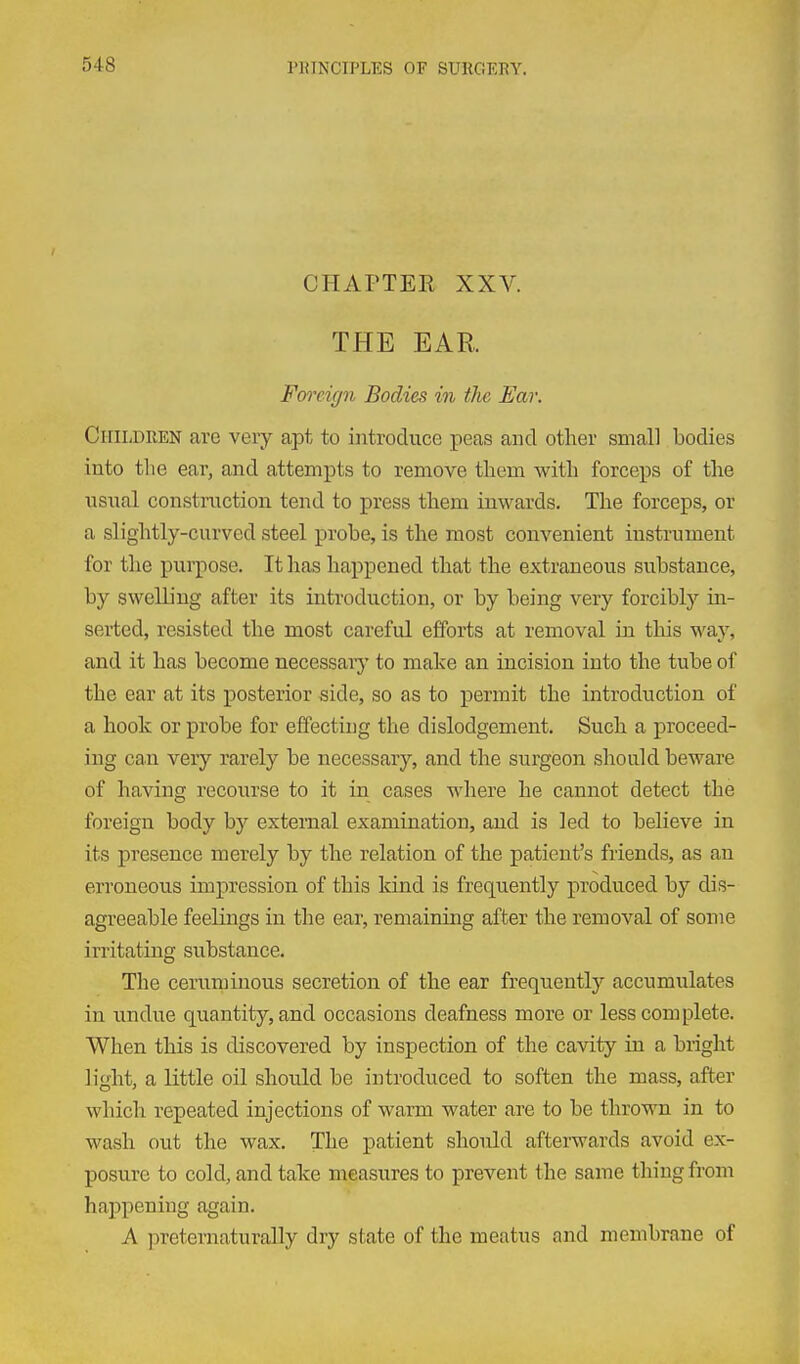 CHAPTER XXV. THE EAR Foi'cign Bodies in tlie Ear. Children are veiy apt to introduce peas and other small bodies into the ear, and attempts to remove them with forceps of the usual construction tend to press them inwards. The forceps, or a slightly-curved steel probe, is the most convenient instrument for the purpose. It has happened that the extraneous substance, by swelling after its introduction, or by being very forcibly in- serted, resisted the most careful efforts at removal in this way, and it has become necessary to make an incision into the tube of the ear at its posterior side, so as to permit the introduction of a hook or probe for effecting the dislodgement. Such a proceed- ing can very rarely be necessary, and the surgeon should beware of having recourse to it in cases where he cannot detect the foreign body by external examination, and is led to believe in its presence merely by the relation of the patient's friends, as an erroneous impression of this land is frequently produced by dis- agreeable feelings in the ear, remaining after the removal of some irritating substance. The ceruminous secretion of the ear frequently accumulates in undue quantity, and occasions deafness more or less complete. When this is discovered by inspection of the cavity in a bright light, a little oil should be introduced to soften the mass, after which repeated injections of warm water are to be thro^Ti in to wash out the wax. The patient should afterwards avoid ex- posure to cold, and take measures to prevent the same thing from happening again. A preternaturally dry state of the meatus and membrane of