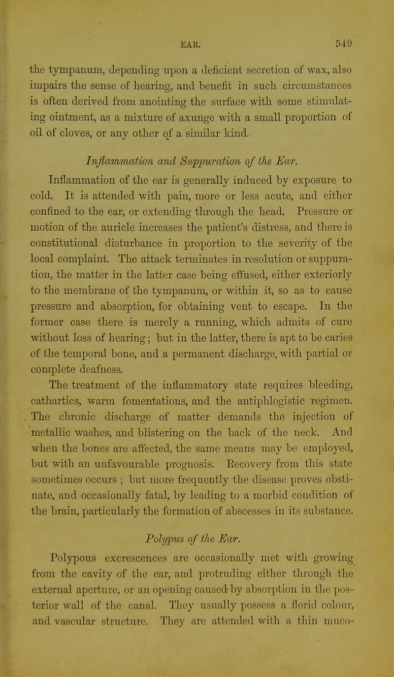 the tympanum, depending npou a deficient secretion of wax, also impairs the sense of hearing, and benefit in such circumstances is often derived from anointing the surface with some stimulat- ing ointment, as a mixture of axunge with a small proportion of oil of cloves, or any other of a similar kind. Inflammation and Suppuration of the Ear. Inflammation of the ear is generally induced by exposure to cold. It is attended with pain, more or less acute, and either confined to the ear, or extending tlirough the head. Pressure or motion of the auricle increases the patient's distress, and there is constitutional disturbance in proportion to the severity of the local complaint. The attack terminates in resolution or suppura- tion, the matter in the latter case being effused, either exteriorly to the membrane of the tympanum, or within it, so as to cause pressm'e and absoi-ption, for obtaining vent to escape. In the former case there is merely a running, which admits of cure without loss of hearing; but in the latter, there is apt to be caries of the temporal bone, and a permanent discharge, with partial or complete deafness. The treatment of the inflammatory state requires bleeding, cathartics, warm fomentations, and the antiphlogistic regimen. The chronic discharge of matter demands the injection of metallic washes, and blistering on the back of the neck. And when the bones are affected, the same means may be employed, but with an unfavourable prognosis. Recovery from this state sometimes occurs ; but more frequently the disease proves obsti- nate, and occasionally fatal, by leading to a morbid condition of the brain, particularly the formation of abscesses in its substance. Polypus of the Ear. Polypous excrescences are occasionally met with growing from the cavity of the ear, and protruding either through the external aperture, or an opening caused by absorption in the pos- terior wall of the canal. They usually possess a floiid colour, and vascidar structure. They are attended with a thin niuco-