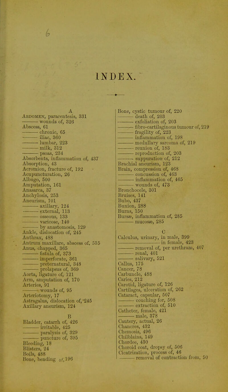 INDEX. A Abdomen, paracentesis, 331 wouiids of, 326 Abscess, 61 clironic, 65 iliac, 360 lumbar, 223 milk, 312 psoas, 234 Absorbents, inllammatiou of, iS7 Absoi-ption, 43 Acromion, fracture of, 192 Acupuncturation, 26 Albugo, 500 Amputation, 161 Anasarca, 37 Anchylosis, 253 Anemism, 101 axillary, 124 external, 113 osseous, 133 varicose, 140 by anastomosis, 129 Ankle, cUslocatiou of, 245 Anthi-ax, 488 Antnim maxillare, abscess of, 535 Anus, chapped, 365 fistula of, 373 imperforate, 361 preternatural, 348 prolapsus of, 369 Aoi-ta, ligature of, 121 Arm, amputation of, 170 Arteries, 91 wounds of, 95 Arteriotomy, 17 Astragalus, dislocation of,'245 AxiUaiy aneurism, 124 15 Bladder, catarrh of, 426 initablc, 425 paralysis of, 329 puncture of, 395 Bleeding, 18 Blisters, 24 Boils, 488 Bone, bending ol'A^^ Bone, cystic tumoui' of, 220 death of, 203 exfoliation of, 203 fibro-cartilaginous tumour of, 219 fragility of, 223 inflammation of, 198 medullary sarcoma of, 219 reunion of, 183 reproduction of, 203 suppuration of, 212 Brachial anemism, 123 Brain, compression of, 468 concussion of, 463 inflammation of, 465 wounds of, 473 Bronchocele, 301 Bruises, 141 Bubo, 437 Bunion, 288 Bui-ns, 150 BursEe, inflammation of, 285 mucosse, 285 C Calculus, urinary, in male, 399 in female, 423 removal of, iJer ui'ethrani, 407 renal, 401 salivary, 521 Callus, 175 Cancer, 78 Carbuncle, 488 Caries, 212 Carotid, ligatm'e of, 126 Cartilages, ulceration of, 262 Cataract, capsular, 507 couching for, 508 cxti-action of, 510 Catheter, female, 421 male, 378 Cauteiy, actual, 26 Chancres, 432 Chcmosis, 496 Chilblains, 149 Chordcc, 430 Choroid coat, dropsy of, 506 Cicatrization, process of, 46 removal of contraction from, DO