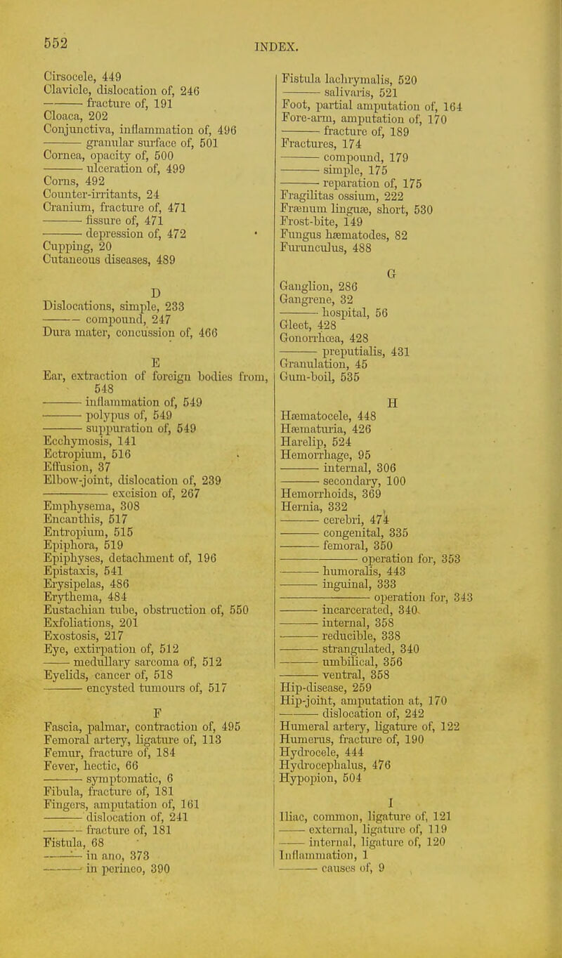 Cii'socele, 449 Clavicle, dislocation of, 246 fracture of, 191 Cloaca, 202 Conjunctiva, inflammation of, 496 granular surface of, 501 Cornea, opacity of, 500 ulceration of, 499 Corns, 492 Counter-iiTitants, 24 Cranium, fracttu'e of, 471 fissoi'e of, 471 depression of, 472 Cupping, 20 Cutaneous diseases, 489 D Dislocations, simx)le, 233 compound, 247 Dura mater, concussion of, 466 E Ear, extraction of foreign bodies from, 548 inflammation of, 549 polypus of, 549 sujipuratiou of, 549 Ecchymosis, 141 Ectropium, 516 EITusion, 37 Elbow-joint, dislocation of, 239 excision of, 267 Emphysema, 308 Encantbis, 517 Entropium, 515 Epipliora, 519 Epiphyses, detachment of, 196 Epistaxis, 541 Eiysipelas, 486 Erythema, 484 Eustachian tube, obstruction of, 550 Exfoliations, 201 Exostosis, 217 Eye, estirjiation of, 512 medullary sarcoma of, 512 Eyelids, cancer of, 518 encysted tumours of, 517 F Fascia, palmar, conti'action of, 495 Femoral artery, ligature of, 113 Femur, fracture of, 184 Fever, hectic, 66 symptomatic, 6 Fibula, fracture of, 181 Fingers, amputation of, 161 dislocation of, 241 Fistula laelirymalis, 520 salivaris, 521 Foot, partial amputation of, 164 Fore-ai-m, amputation of, 170 fracture of, 189 Fractures, 174 — compound, 179 simple, 175 reparation of, 175 Fragilitas ossium, 222 Fraiuum linsure, short, 530 Frost-bite, i49 Fungus hsematodes, 82 Fm'unculus, 488 G Ganglion, 286 Gangrene, 32 hospital, 56 Gleet, 428 Gonorrhoea, 428 preputialis, 431 Granulation, 45 Gum-boil, 535 H HfBmatocele, 448 Hrematmia, 426 Harelip, 524 Hemorrhage, 95 internal, 306 secondary, 100 Hemorrhoids, 369 Hernia, 332 , cerebri, 474 congenital, 335 femoral, 350 operation foi-, 353 ■ humoraUs, 443 inguinal, 333 operation for, 343 — fracture of, 181 Fistula, 68 — in auo, 373 ■ in pcrinco, 390 incarcerated, 340~ internal, 358 reducible, 338 —■ ■ strangulated, 340 umbilical, 356 ventral, 358 Hip-disease, 259 Hip-joint, amputation at, 170 ■ dislocation of, 242 Humeral artery, ligatiu-e of, 122 Humeras, fracture of, 190 Hych'ocele, 444 Hydrocephalus, 476 Hypoxjion, 504 1 IHac, common, ligature of, 121 external, ligature ol', 119 internal, ligature of, 120 Inflammation, 1 causes of, 9