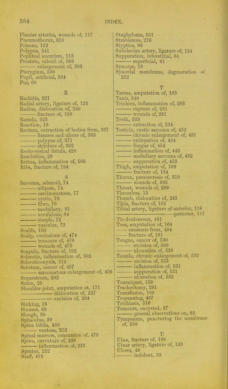 Plantar arteries, woiiiuls of, 117 Pneumothorax, 310 Poisons, 152 Polypns, 541 Popliteal aneurism, 113 Prostate, calculi of, 395 enlargement of, 393 Pterygium, 500 Pupil, artiQcial, 504 Pus, 60 R Rachitis, 221 Radial artery, ligature of, 123 Radius, dislocation of, 240 fracture of, 189 Ranula, 523 Reaction, 19 Rectum, extraction of bodies from, 367 fissures and ulcers of, 365 ■ polypus of, 371 stricture of, 362 Reeto-vesical fistula, 420 Resolution, 28 Retina, inflammation of, 506 Ribs, fracture of, 194 S Sarcoma, adenoid, 74 adipose, 74 carcinomatous, 77 cystic, 76 fibro, 76 medullary, 81 scrofulous, 84 simple, 72 vascular, 72 Scalds, 150 Scalp, contusions of, 474 tumours of, 476 wounds of, 475 Scapula, fracture of, 192 Sclerotic, inflammation of, 502 Sclcroticonyxis, 512 Scrotum, cancer of, 457 sarcomatous enlai'gement of, 456 Sequestrum, 202 - Seton, 25 ' ' ^ Slioulder-joiut, amputation at, 171 dislocation of, 237 — excision of, 264 Sinking, 18 Sinuses, 68 Slough, 30 Spliacelus, 30 Spina bifida, '480 ventosa, ^212 Spinal marrow, concussion of, 478 Spine, curvature of, 228 inllammation .of, 223 Sprains, 232 Stair, 413 Staphyloma, 501 Strabismus, 276 Styptics, 98 Subclavian artery, ligature of, 124 Suppuration, interstitial, 01 superficial, 61 Syncope, 18 Synovial membrane, degeueitition 252 T Tarsus, amputation of, 165 Taxis, 340 Tendons, inflammation of, 283 rupture of, 281 wounds of, 281 Teeth, 533 cxti'action of, 534 Testicle, cystic sarcoma of, 452 chronic enlargement of, 451 extu'pation of, 454 fiuigus of, 454 inflammation of, 443 medullary sarcoma of, 452 suppm-atiou of, 453 Thigh, amputation of, 166 fracture of, 184 Thorax, i)aracentesis of, 310 wounds of, 305 Throat, wounds of, 289 Tlu-ombus, 15 Thumb, dislocation of, 241 Tijjia, fracture of, 182 Tibial artery, ligature of anteiior, 118 posterior, 117 Tic-douloureux, 481 Toes, amputation of, 164 exostosis from, 494 fracture of, 181 Tongue, cancer of, 530 excision of, 530 —: ulceration of, 529 Tonsils, chronic enlargement of, 532 excision of, 533 inflammation of, 531 suppiu-ation of, 531 ulceration of, 532 Tourniquet, 159 Tracheotomy, 291 Transfusion, 100 Trepanning, 467 Trichiasis, 516 Tumours, encysted, 87 general observations on, 88 Tympanum, puncturing the membrane of, 550 U Ulna, fracture of, 189 Ulnar artery, ligature of, 123 Ulcers, 49 indolent, 53