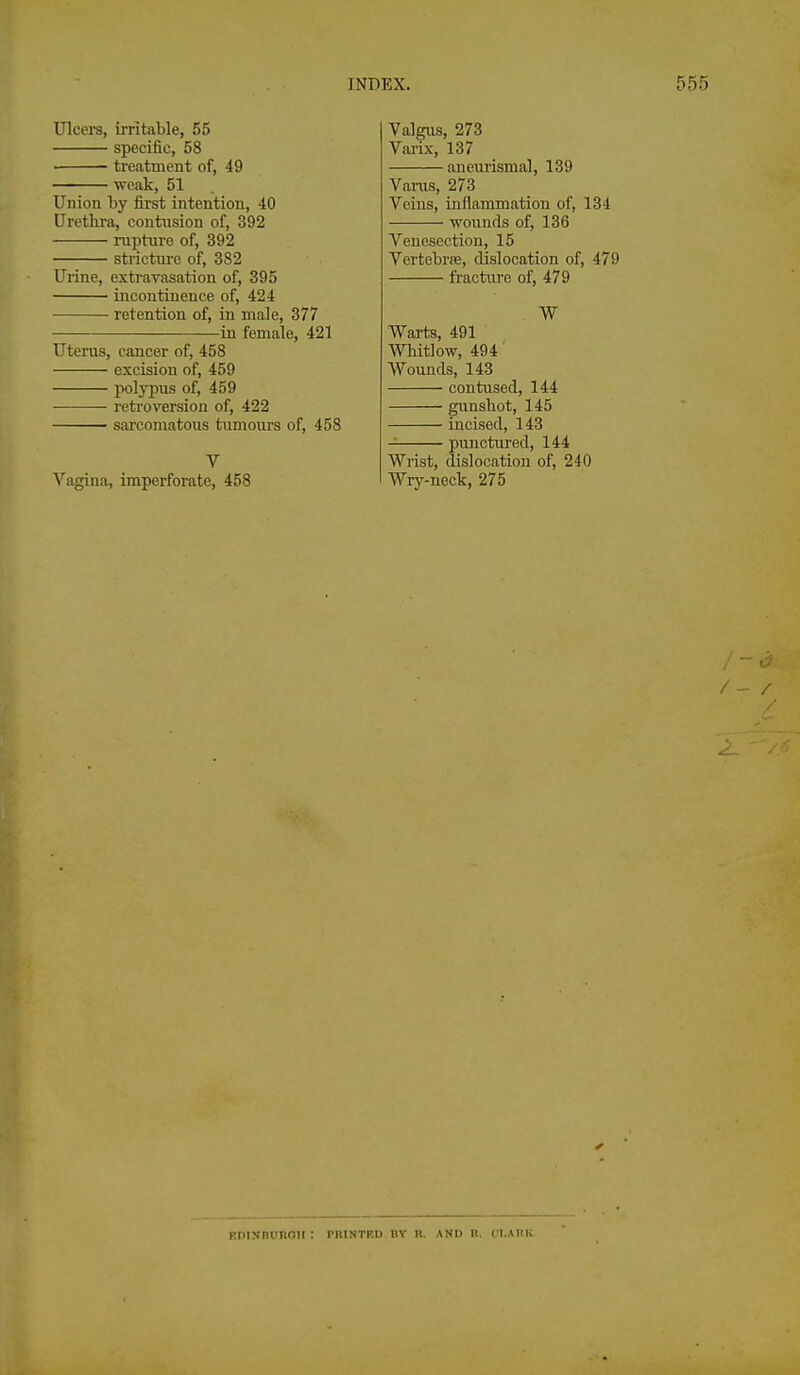 Ulcei-s, irritJible, 55 specific, 58 treatment of, 49 weak, 51 Union by first intention, 40 Urethra, contusion of, 392 rupture of, 392 stricture of, 382 Urine, extravasation of, 395 incontinence of, 424 retention of, in male, 377 in female, 421 Uterus, cancer of, 458 excision of, 459 polypus of, 459 retroversion of, 422 ■ sarcomatous tumours of, 458 V Vagina, imperforate, 458 Valgus, 273 Varix, 137 aneurismal, 139 Vains, 273 Veins, inflammation of, 134 wounds of, 136 Venesection, 15 Vertebrre, dislocation of, 479 ft'actiu'e of, 479 W Warts, 491 WTiitlow, 494' Wounds, 143 contused, 144 gunsbot, 145 incised, 143 punctured, 144 Wrist, dislocation of, 240 Wry-neck, 275 ROIXBUROH : PRINTBD BY R. AND n. fl.AIlK