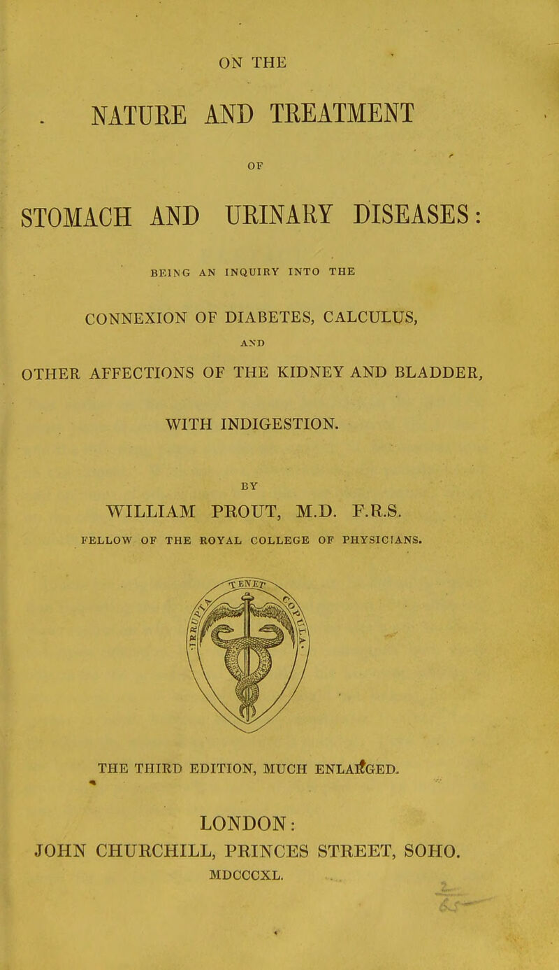 ON THE . NATURE AND TREATMENT OF STOMACH AND UEINARY DISEASES: BEING AN INQUIRY INTO THE CONNEXION OF DIABETES, CALCULUS, AND OTHER AFFECTIONS OF THE KIDNEY AND BLADDER, WITH INDIGESTION. BY WILLIAM PROUT, M.D. F.R.S. FELLOW OF THE ROYAL COLLEGE OF PHYSICIANS. THE THIRD EDITION, MUCH ENLARGED. LONDON: JOHN CHURCHILL, PRINCES STREET, SOHO. MDCCCXL.