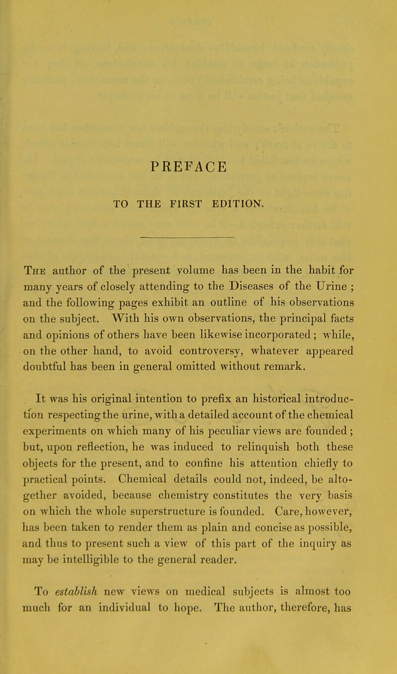 TO THE FIRST EDITION. The author of the present volume has been in the habit for many years of closely attending to the Diseases of the Urine ; and the following pages exhibit an outline of his observations on the subject. With his own observations, the principal facts and opinions of others have been likewise incorporated; while, on the other hand, to avoid controversy, whatever appeared doubtful has been in general omitted without remark. It was his original intention to prefix an historical introduc- tion respecting the urine, with a detailed account of the chemical experiments on which many of his peculiar views are founded ; but, upon reflection, he was induced to relinquish both these objects for the present, and to confine his attention chiefly to practical points. Chemical details could not, indeed, be alto- gether avoided, because chemistry constitutes the very basis on which the whole superstructure is founded. Care, however, has been taken to render them as plain and concise as possible, and thus to present such a view of this part of the inquiry as may be intelligible to the general reader. To establish new views on medical subjects is almost too much for an individual to hope. The author, therefore, has