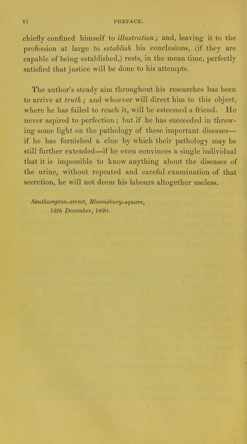 chiefly confined himself to illustration; and, leaving it to the profession at large to establish his conclusions, (if they are capable of being established,) rests, in the mean time, perfectly satisfied that justice will be done to his attempts. The author's steady aim throughout his researches has been to arrive at truth ; and whoever will direct him to this object, where he has failed to reach it, will be esteemed a friend. He never aspired to perfection; but if he has succeeded in throw- ing some light on the pathology of these important diseases— if he has furnished a clue by which their pathology may be still further extended—if he even convinces a single individual that it is impossible to know anything about the diseases of the urine, without repeated and careful examination of that secretion, he will not deem his labours altogether useless. Southampton-street, Bloomsbury-square, 12th December, 1820.