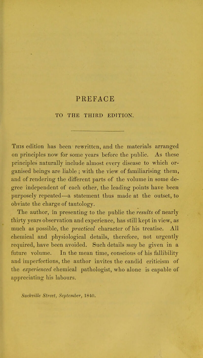 TO THE THIRD EDITION. This edition has been rewritten, and the materials arranged on principles now for some years before the public. As these principles naturally include almost every disease to which or- ganised beings are liable ; with the view of familiarising them, and of rendering the different parts of the volume in some de- gree independent of each other, the leading points have been purposely repeated—a statement thus made at the outset, to obviate the charge of tautology. The author, in presenting to the public the results of nearly thiirty years observation and experience, has still kept in view, as much as possible, the practical character of his treatise. All chemical and physiological details, therefore, not urgently required, have been avoided. Such details may be given in a future volume. In the mean time, conscious of his fallibility and imperfections, the author invites the candid criticism of the experienced chemical pathologist, who alone is capable of appreciating his labours. Sackville Street, September, ISiO.