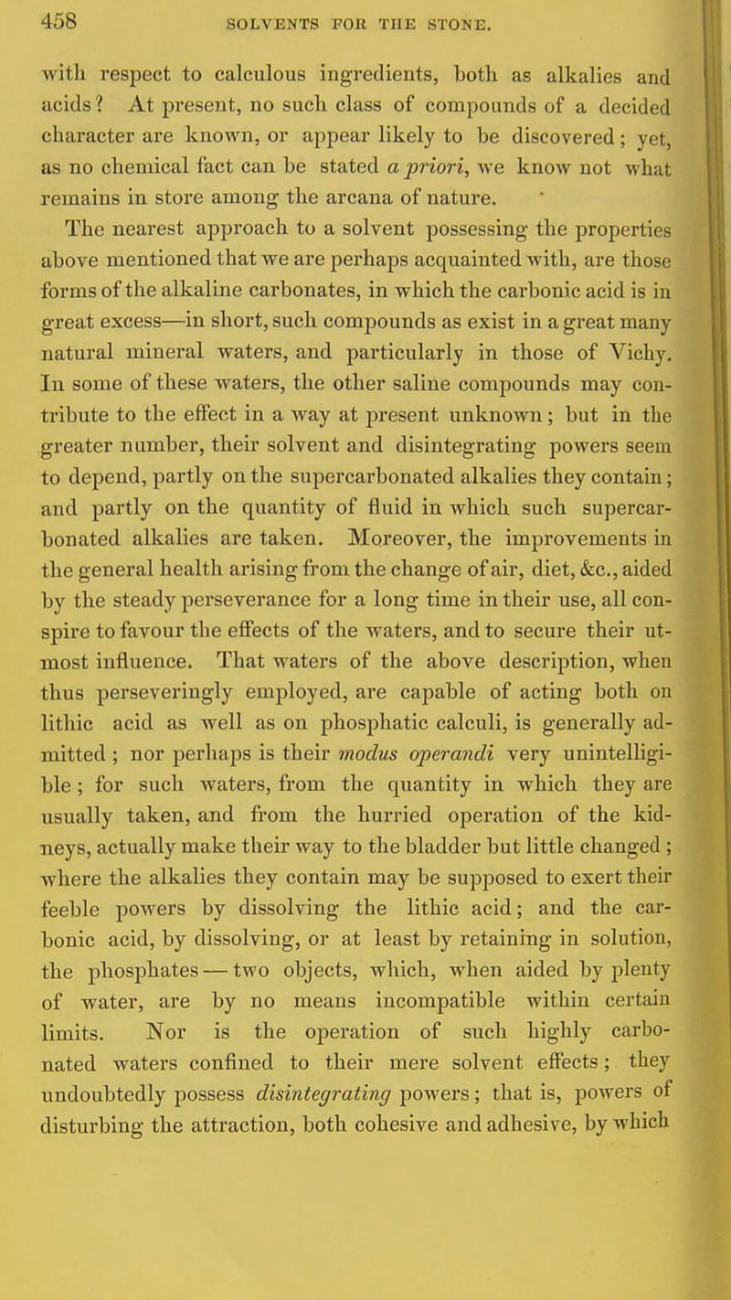 with respect to calculous ingredients, both as alkalies and acids? At present, no such class of compounds of a decided character are known, or appear likely to be discovered; yet, as no chemical fact can be stated a priori, we know not what remains in store among the arcana of nature. The nearest approach to a solvent possessing the properties above mentioned that we are perhaps acquainted with, are those forms of the alkaline carbonates, in which the carbonic acid is in great excess—in short, such compounds as exist in a great many natural mineral waters, and particularly in those of Vichy. In some of these waters, the other saline compounds may con- tribute to the effect in a way at present unknown ; but in the greater number, their solvent and disintegrating powers seem to depend, partly on the supercarbonated alkalies they contain; and partly on the quantity of fluid in which such supercar- bonated alkalies are taken. Moreover, the improvements in the general health arising from the change of air, diet, &c., aided by the steady pel-severance for a long time in their use, all con- spire to favour the effects of the waters, and to secure their ut- most influence. That waters of the above description, when thus perseveringly employed, are capable of acting both on lithic acid as well as on phosphatic calculi, is generally ad- mitted ; nor perhaps is their modus operandi very unintelligi- ble ; for such waters, from the quantity in which they are usually taken, and from the hurried operation of the kid- neys, actually make their way to the bladder but little changed ; where the alkalies they contain may be supposed to exert their feeble powers by dissolving the lithic acid; and the car- bonic acid, by dissolving, or at least by retaining in solution, the phosphates — two objects, which, when aided by jjlenty of water, are by no means incompatible within certain limits. Nor is the operation of such highly carbo- nated waters confined to their mere solvent effects; they undoubtedly possess disintegrating powers; that is, powers of disturbing the attraction, both cohesive and adhesive, by which