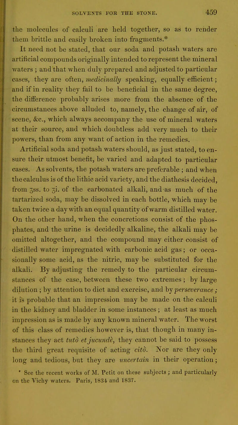 the molecules of calculi are lield together, so as to render them brittle and easily broken into fragments.* It need not be stated, that our soda and potash waters are artificial compounds originally intended to rejiresent the mineral waters ; and that Avlien duly prepared and adjusted to particular cases, they are often, medicinally speaking, equally efficient; and if in reality they fail to be beneficial in the same degree, the difference probably arises more from the absence of the circumstances above alluded to, namely, the change of air, of scene, &c., which always accompany the use of mineral waters at their source, and which doubtless add very much to their powers, than from any want of action in the remedies. Artificial soda and potash waters should, as just stated, to en- sure their utmost benefit, be varied and adapted to particular cases. As solvents, the potash, waters are preferable ; and when the calculus is of the lithic acid variety, and the diathesis decided, from 3SS. to 3i. of the carbonated alkali, and-as much of the tartarized soda, may be dissolved in each bottle, which may be taken twice a day with an equal quantity of warm distilled water. On the other hand, when the concretions consist of the phos- phates, and the urine is decidedly alkaline, the alkali may be omitted altogether, and the compound may either consist of distilled water impregnated with carbonic acid gas; or occa- sionally some acid, as the nitric, may be substituted for the alkali. By adjusting the remedy to the particular circum- stances of the case, between these two extremes; by large dilution ; by attention to diet and exercise, and by perseverance ; it is probable that an impression may be made on the calculi in the kidney and bladder in some instances ; at least as much impression as is made by any known mineral water. The worst of this class of remedies however is, that though in many in- stances they act tutd etjucund^, they cannot be said to possess the third great requisite of acting citd. Nor are they only long and tedious, but they are uncertain in their operation; • See the recent works of M. Petit on these subjects ; and particularly on the Vichy waters. Paris, 1834. and 1837.