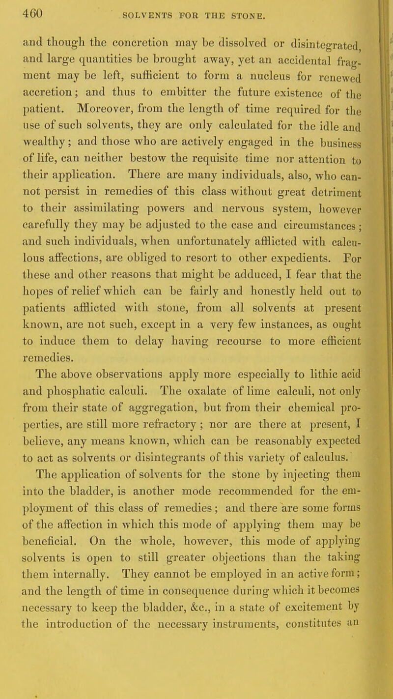 and though the concretion may be dissolved or disintegrated and large quantities be brought away, yet an accidental frag- ment may be left, sufficient to form a nucleus for renewed accretion; and thus to embitter the future existence of the patient. Moreover, from the length of time required for the use of such solvents, they are only calculated for the idle and wealthy; and those who are actively engaged in the business of life, can neither bestow the requisite time nor attention to their application. There are many individuals, also, who can- not persist in remedies of this class without great detriment to their assimilating powers and nervous system, however carefully they may be adjusted to the case and circumstances ; and such individuals, when unfortunately afflicted with calcu- lous affections, are obliged to resort to other expedients. For these and other i-easons that might be adduced, I fear that the hopes of relief which can be fairly and honestly held out to patients afflicted with stone, from all solvents at present known, are not such, except in a very few instances, as ought to induce them to delay having recourse to more efficient remedies. The above observations apply more especially to lithic acid and phosphatic calculi. The oxalate of lime calculi, not only from their state of aggregation, but from their chemical pro- perties, are still more refractory ; nor are there at present, I believe, any means known, which can be reasonably expected to act as solvents or disintegrants of this variety of calculus. The application of solvents for the stone by injecting them into the bladder, is another mode recommended for the em- ployment of this class of remedies; and there are some forms of the affection in which this mode of applying them may be beneficial. On the whole, however, this mode of applying solvents is open to still greater objections than the taking them internally. They cannot be employed in an active form; and the length of time in consequence during which it becomes necessary to keep the bladder, &c., in a state of excitement by the introduction of the necessary instruments, constitutes an