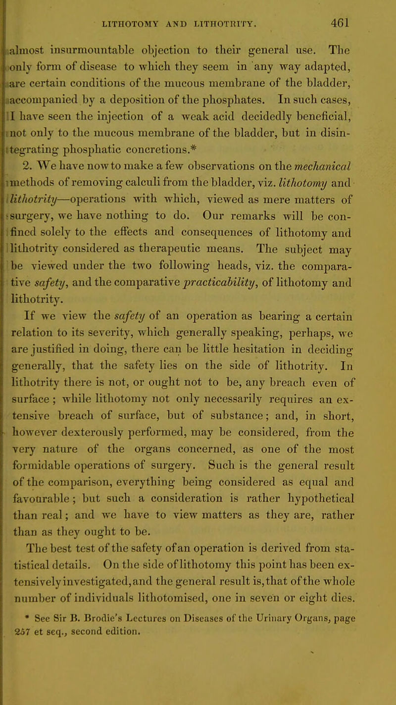 ulmost insurmountable objection to their general use. The only form of disease to which they seem in any way adapted, are certain conditions of the mucous membrane of the bladder, accompanied by a deposition of the phosphates. In such cases, I have seen the injection of a weak acid decidedly beneficial, not only to the mucous membrane of the bladder, but in disin- tegrating phosphatic concretions.* 2. We have now to make a few observations on the mechanical methods of removing calculi from the bladder, viz. lithotomy and lithotrity—operations with which, viewed as mere matters of surgery, we have nothing to do. Our remarks will be con- rincd solely to the effects and consequences of lithotomy and lithotrity considered as therapeutic means. The subject may be viewed under the two following heads, viz. the compara- tive safety, and th.e comparative practicability, of lithotomy and lithotrity. If we view the safety of an operation as bearing a certain relation to its severity, which generally speaking, perhaps, we are justified in doing, there can be little hesitation in deciding generally, that the safety lies on the side of lithotrity. In lithotrity there is not, or ought not to be, any breach even of -urface ; while lithotomy not only necessarily requires an ex- tensive breach of surface, but of substance; and, in short, however dexterously performed, may be considered, from the very nature of the organs concerned, as one of the most formidable operations of surgery. Such is the general result of the comparison, everything being considered as equal and favourable; but such a consideration is rather hypothetical than real; and we have to view matters as they are, rather than as they ought to be. The best test of the safety of an operation is derived from sta- tistical details. On the side of lithotomy this point has been ex- tensively investigated, and the general result is, that of the whole number of individuals lithotoraised, one in seven or eight dies. • See Sir B. Brodie's Lectures on Diseases of the Urinary Organs, page 257 et seq., second edition.