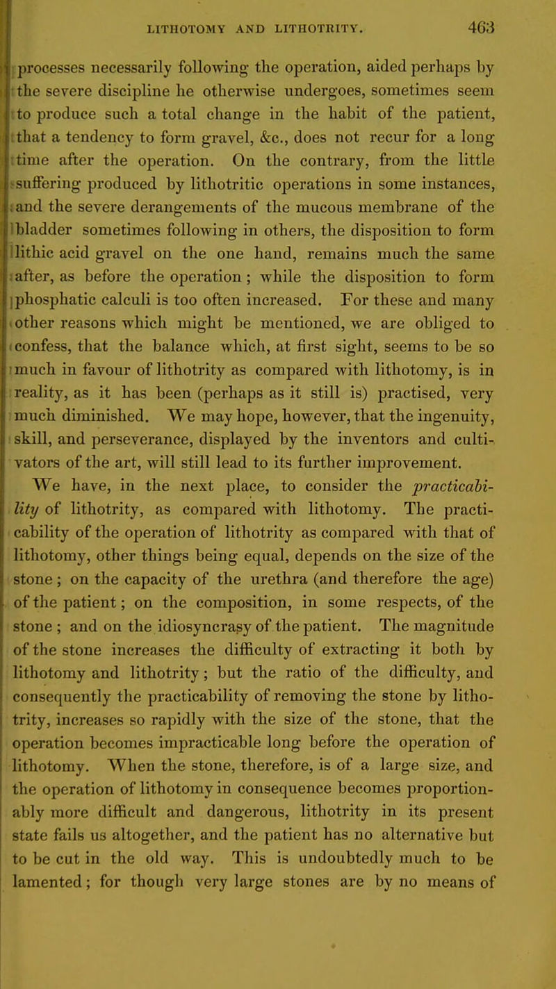 processes necessarily following the operation, aided perhaps by the severe discipline he otherwise undergoes, sometimes seem to produce such a total change in the habit of the patient, that a tendency to form gravel, &c., does not recur for a long time after the operation. On the contrary, from the little suffering produced by lithotritic operations in some instances, and the severe derangements of the mucous membrane of the bladder sometimes following in others, the disposition to form lithic acid gravel on the one hand, remains much the same utler, as before the operation; while the disposition to form iphosphatic calculi is too often increased. For these and many (Other reasons which might be mentioned, we are obliged to (Confess, that the balance which, at first sight, seems to be so imuch in favour of lithotrity as compared with lithotomy, is in ; reality, as it has been (perhaps as it still is) practised, very : much diminished. We may hope, however, that the ingenuity, ; skill, and perseverance, displayed by the inventors and culti- vators of the art, will still lead to its further improvement. We have, in the next place, to consider the practicabi- lity of lithotrity, as compared with lithotomy. The practi- cability of the operation of lithotrity as compared with that of lithotomy, other things being equal, depends on the size of the stone ; on the capacity of the urethra (and therefore the age) of the patient; on the composition, in some resj)ects, of the stone ; and on the idiosyncrasy of the patient. The magnitude of the stone increases the difficulty of extracting it both by lithotomy and lithotrity; but the ratio of the difficulty, and consequently the practicability of removing the stone by litho- trity, increases so rapidly with the size of the stone, that the operation becomes impracticable long before the operation of lithotomy. When the stone, therefore, is of a large size, and the operation of lithotomy in consequence becomes proportion- ably more difficult and dangerous, lithotrity in its present state fails us altogether, and the patient has no alternative but to be cut in the old way. This is undoubtedly much to be lamented; for though very large stones are by no means of