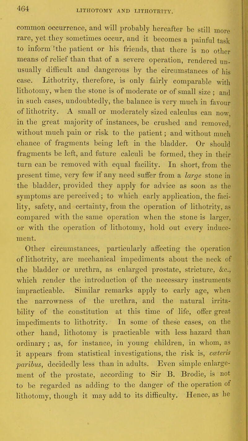 common occurrence, and will probably hereafter be still more rare, yet they sometimes occur, and it becomes a painful task to inform - the patient or his friends, that there is no other means of relief than that of a severe operation, rendered un- usually difficult and dangerous by the circumstances of his case. Lithotrity, therefore, is only fairly comparable with lithotomy, when the stone is of moderate or of small size ; and in such cases, undoubtedly, the balance is very much in favour of lithotrity. A small or moderately sized calculus can now, in the great majority of instances, be crushed and removed, without much pain or risk to the patient; and without much chance of fragments being left in the bladder. Or should fragments be left, and future calculi be formed, they in their turn can be removed with equal facility. In short, from the present time, very few if any need suifer from a large stone in the bladder, provided they apply for advice as soon as the symptoms are perceived ; to which early apjilication, the faci- lity, safety, and certainty, from the operation of lithotrity, as compared with the same operation when the stone is larger, or with the operation of lithotomy, hold out every induce- ment. Other circumstances, particularly affecting the oijeration of lithotrity, are mechanical impediments about the neck of the bladder or urethra, as enlarged prostate, stricture, &c., which render the introduction of the necessary instruments impracticable. Similar remarks apply to early age, when the narrowness of the urethra, and the natural irrita- bility of the constitution at this time of life, offer great impediments to lithotrity. In some of these cases, on the other hand, lithotomy is practicable with less hazard than ordinary ; as, for instance, in young children, in whom, as it appears from statistical investigations, the risk is, cccteris paribus, decidedly less than in adults. Even simple enlarge- ment of the prostate, according to Sir B. Brodie, is not to be regarded as adding to the danger of the operation of lithotomy, though it may add to its difficulty. Hence, as he
