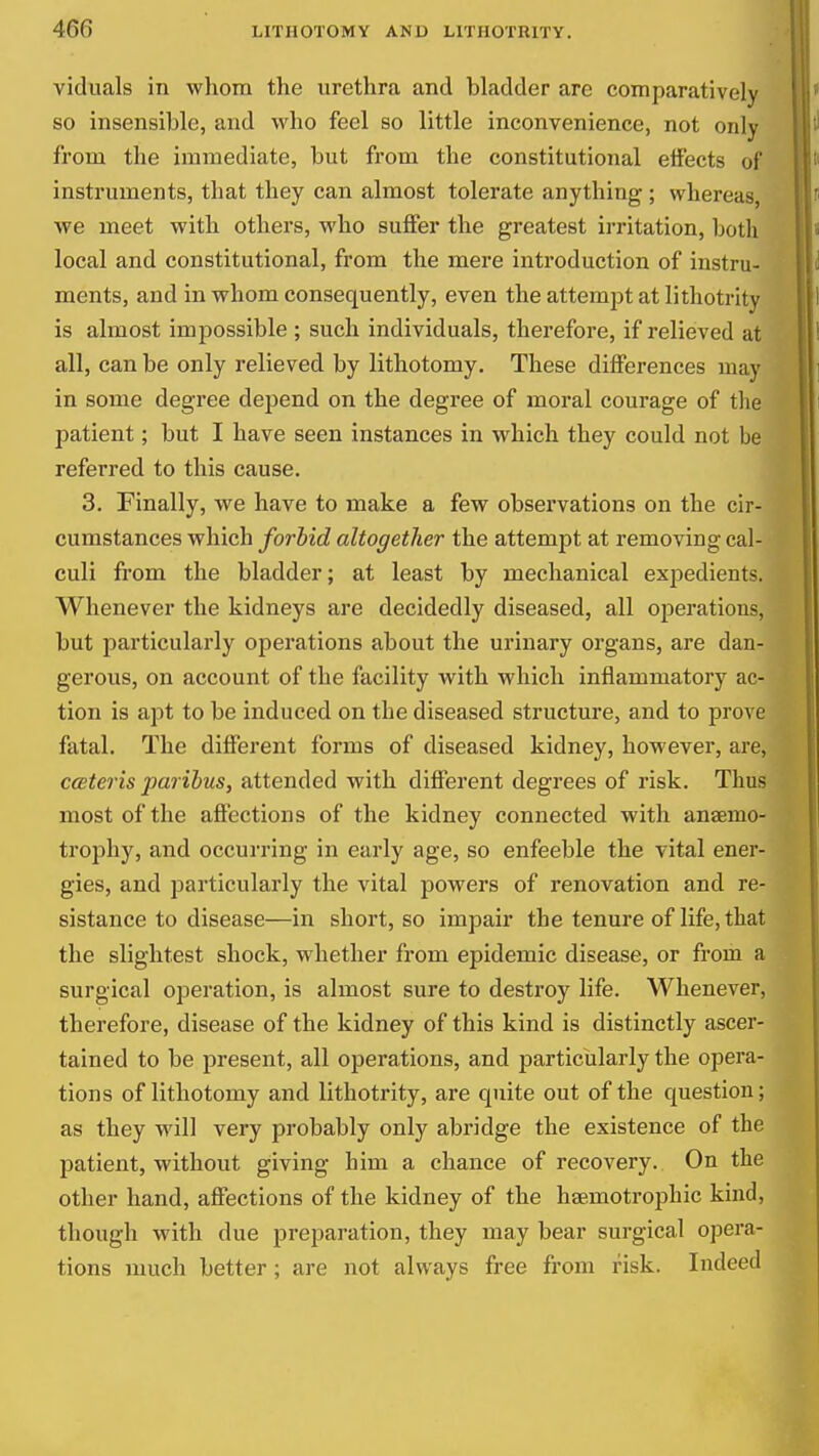viduals in whom the urethra and bladder are comparatively so insensible, and who feel so little inconvenience, not only from the immediate, but from the constitutional effects of instruments, that they can almost tolerate anything ; whereas, we meet with others, who suffer the greatest irritation, both local and constitutional, from the mere introduction of instru- ments, and in whom consequently, even the attempt at lithotrity is almost impossible ; such individuals, therefore, if relieved at all, can be only relieved by lithotomy. These differences may in some degree depend on the degree of moral courage of the patient; but I have seen instances in which they could not be referred to this cause. 3. Finally, we have to make a few observations on the cir- cumstances which forbid altogether the attempt at removing cal- culi from the bladder; at least by mechanical expedients. Whenever the kidneys are decidedly diseased, all operations, but particularly operations about the urinary organs, are dan- gerous, on account of the facility with which inflammatory ac- tion is apt to be induced on the diseased structure, and to prove fatal. The different forms of diseased kidney, however, are, ccBteris paribus, attended with different degrees of risk. Thus most of the aflPections of the kidney connected with anaemo- trophy, and occurring in early age, so enfeeble the vital ener- gies, and particularly the vital powers of renovation and re- sistance to disease—in short, so impair the tenure of life, that the slightest shock, whether from epidemic disease, or from a surgical operation, is almost sure to destroy life. Whenever, therefore, disease of the kidney of this kind is distinctly ascer- tained to be present, all operations, and particularly the opera- tions of lithotomy and lithotrity, are quite out of the question; as they will very probably only abridge the existence of the patient, without giving him a chance of recovery. On the other hand, affections of the kidney of the hsemotrophic kind, though with due preparation, they may bear surgical opera- tions much better; are not always free from risk. Indeed