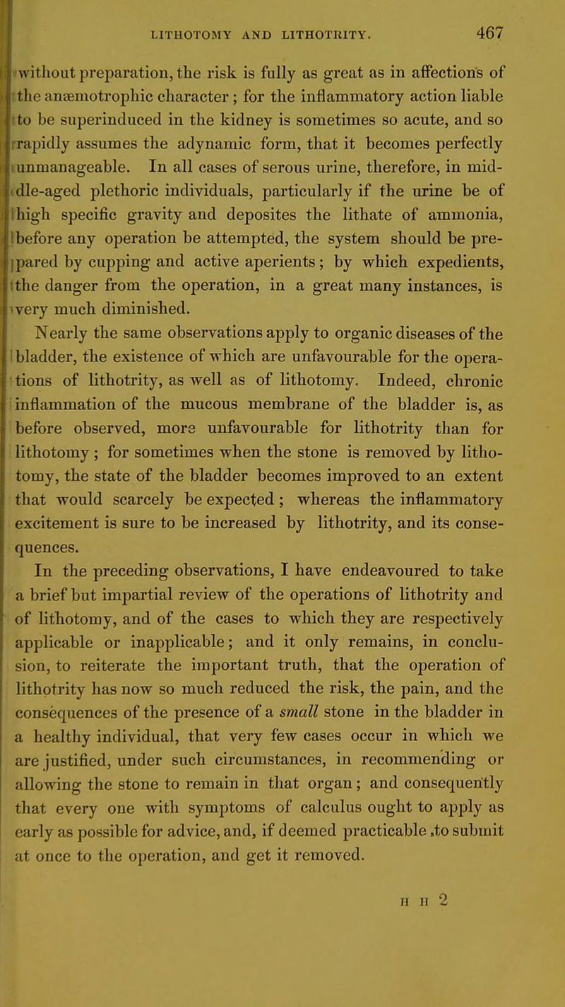 without preparation, the risk is fully as great as in affections of t lie anaemotrophic character; for the inflammatory action liable to be superinduced in the kidney is sometimes so acute, and so I rapidly assumes the adynamic form, that it becomes perfectly i unmanageable. In all cases of serous urine, therefore, in mid- i die-aged plethoric individuals, particularly if the urine be of ; high specific gravity and deposites the lithate of ammonia, ! before any operation be attempted, the system should be pre- ! pared by cupping and active aperients; by which expedients, [ the danger from the operation, in a great many instances, is I very much diminished. Nearly the same observations apply to organic diseases of the : bladder, the existence of which are unfavourable for the opera- tions of lithotrity, as well as of lithotomy. Indeed, chronic inflammation of the mucous membrane of the bladder is, as before observed, more unfavourable for lithotrity than for lithotomy ; for sometimes when the stone is removed by litho- tomy, the state of the bladder becomes improved to an extent tliat would scarcely be expected; whereas the inflammatory excitement is sure to be increased by lithotrity, and its conse- quences. In the preceding observations, I have endeavoured to take a brief but impartial review of the operations of lithotrity and of lithotomy, and of the cases to which they are respectively applicable or inapplicable; and it only remains, in conclu- sion, to reiterate the important truth, that the operation of lithotrity has now so much reduced the risk, the pain, and the consequences of the presence of a small stone in the bladder in a healthy individual, that very few cases occur in which we are justified, under such circumstances, in recommending or allowing the stone to remain in that organ; and consequently that every one with symptoms of calculus ought to apply as early as possible for advice, and, if deemed practicable ,to submit at once to the operation, and get it removed. H H 2