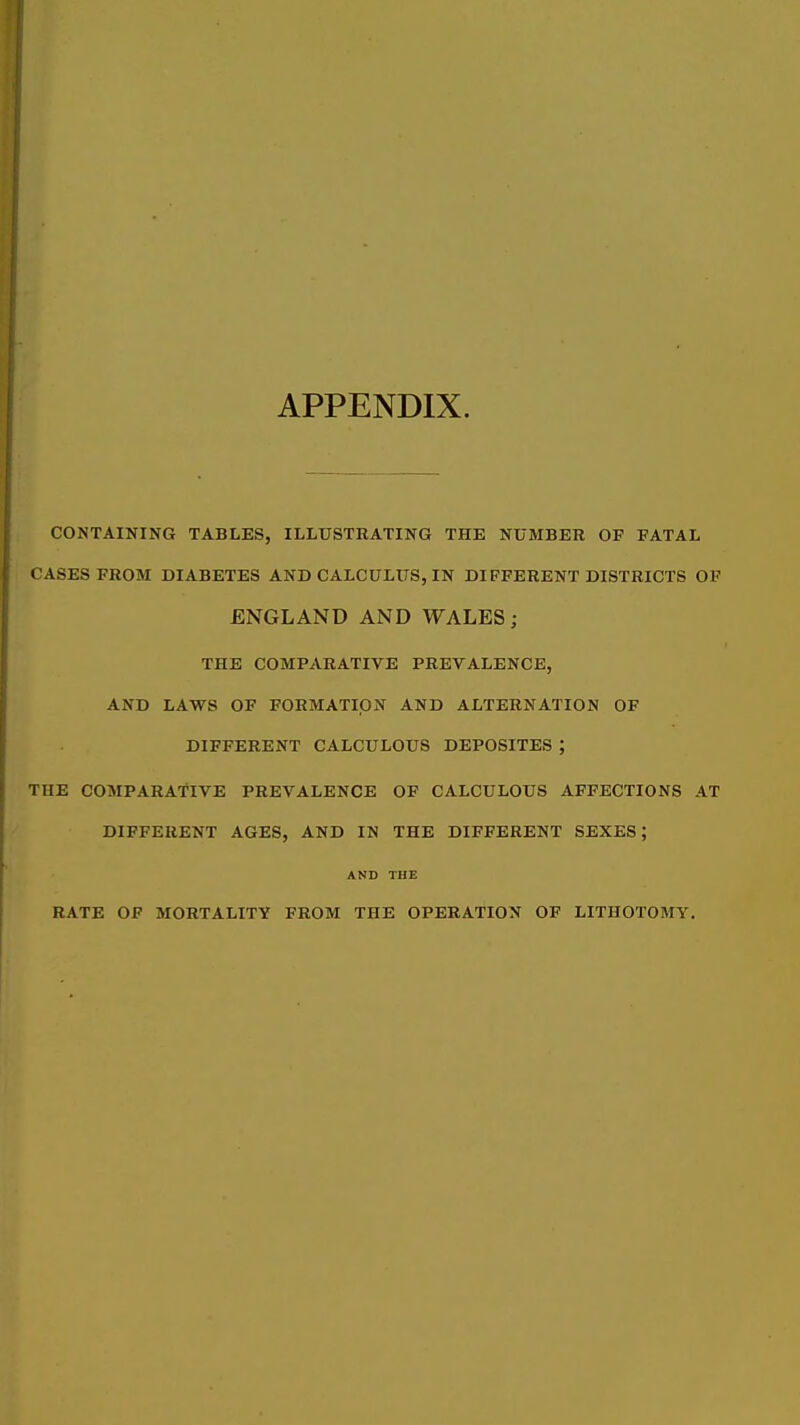 APPENDIX. CONTAINING TABLES, ILLUSTRATING THE NUMBER OP FATAL CASES FROM DIABETES AND CALCULUS, IN DIFFERENT DISTRICTS OF ENGLAND AND WALES; THE COMPARATIVE PREVALENCE, AND LAWS OF FORMATION AND ALTERNATION OF DIFFERENT CALCULOUS DEPOSITES ; THE COMPARATIVE PREVALENCE OF CALCULOUS AFFECTIONS AT DIFFERENT AGES, AND IN THE DIFFERENT SEXES; AND THE RATE OF MORTALITY FROM THE OPERATION OF LITHOTOMY.