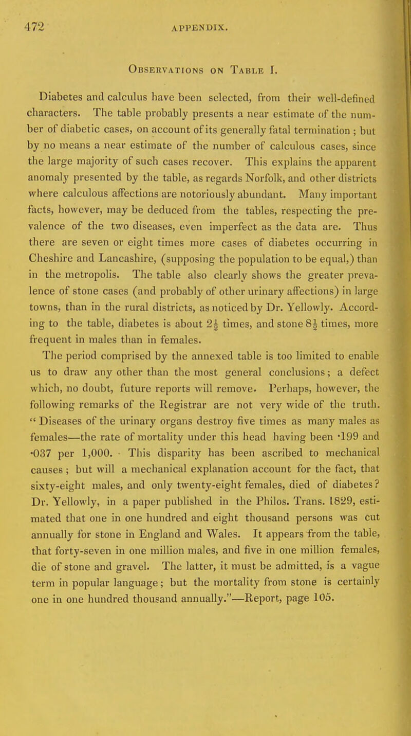 Observations on Table I. Diabetes and calculus have been selected, from their well-defined characters. The table probably presents a near estimate (if the num- ber of diabetic cases, on account of its generally fatal termination ; but by no means a near estimate of the number of calculous cases, since the large majority of such cases recover. This explains the apparent anomaly presented by the table, as regards Norfolk, and other districts where calculous affections are notoriously abundant. Many important facts, however, may be deduced from the tables, respecting the pre- valence of the two diseases, even imperfect as the data are. Thus there are seven or eight times more cases of diabetes occurring in Cheshire and Lancashire, (supposing the population to be equal,) than in the metropolis. The table also clearly shows the greater preva- lence of stone cases (and probably of other urinary affections) in large towns, than in the rural districts, as noticed by Dr. Yellowly. Accord- ing to the table, diabetes is about 2| times, and stone 8| times, more frequent in males than in females. Tlie period comprised by the annexed table is too limited to enable us to draw any other than the most general conclusions; a defect which, no doubt, future reports will remove. Perhaps, however, the following remarks of the Registrar are not very wide of the truth. Diseases of the urinary organs destroy five times as many males as females—the rate of mortality under this head having been 199 and •037 per 1,000. ■ This disparity has been ascribed to mechanical causes ; but will a mechanical explanation account for the fact, that sixty-eight males, and only twenty-eight females, died of diabetes? Dr. Yellowly, in a paper published in the Philos. Trans. 1829, esti- mated that one in one hundred and eight thousand persons was cut annually for stone in England and Wales. It appears from the table, that forty-seven in one million males, and five in one million females, die of stone and gravel. The latter, it must be admitted, is a vague term in popular language ; but the mortality from stone is certainly one in one hundred thousand annually.—Report, page 105.