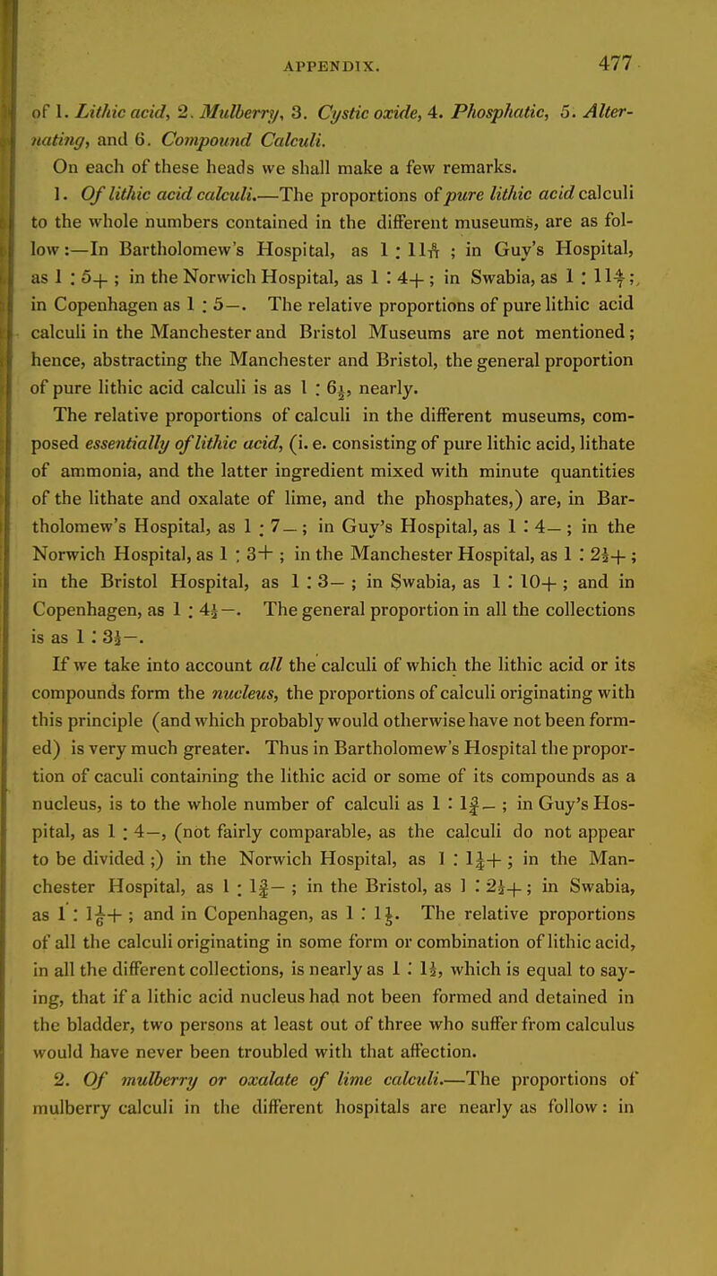 of 1. Lithic acid, 2. Mulberry, 3. Cystic oxide, 4. Phosphatic, 5. Alter- nating, and 6. Compound Calcidi. On each of these heads we shall make a few remarks. 1. Of lithic acid calculi.—The proportions pure lithic ac/J calculi to the whole numbers contained in the different museums, are as fol- low:—In Bartholomew's Hospital, as 1 : llA ; in Guy's Hospital, as 1 : S-j-; in the Norwich Hospital, as 1 '. 4-|- ; in Swabia, as 1 : 11^;, in Copenhagen as 1 : 5—. The relative proportions of pure lithic acid calculi in the Manchester and Bristol Museums are not mentioned; hence, abstracting the Manchester and Bristol, the general proportion of pure lithic acid calculi is as 1 : 6i, nearly. The relative proportions of calculi in the different museums, com- posed essentially of lithic acid, (i. e. consisting of pure lithic acid, lithate of ammonia, and the latter ingredient mixed with minute quantities of the lithate and oxalate of lime, and the phosphates,) are, in Bar- tholomew's Hospital, as 1 ; 7 —; in Guy's Hospital, as 1 .' 4— ; in the Norwich Hospital, as 1 : 3+ ; in the Manchester Hospital, as 1 : 25+ ; in the Bristol Hospital, as 1 : 3— ; in Swabia, as 1 .* 10+ ; and in Copenhagen, as 1 ; 4^—. The general proportion in all the collections is as 1 ; 83—. If we take into account all the calculi of which the lithic acid or its compounds form the nucleus, the proportions of calculi originating with this principle (and which probably would otherwise have not been form- ed) is very much greater. Thus in Bartholomew's Hospital the propor- tion of caculi containing the lithic acid or some of its compounds as a nucleus, is to the whole number of calculi as 1 -' I| — ; in Guy's Hos- pital, as 1 ; 4—, (not fairly comparable, as the calculi do not appear to be divided ;) in the Norwich Hospital, as 1 : 1|+ ; in the Man- chester Hospital, as I : 1§— ; in the Bristol, as 1 .* 2^+; in Swabia, as 1 : 1^+ ; and in Copenhagen, as 1 .' IJ. The relative proportions of all the calculi originating in some form or combination of lithic acid, in all the dififerent collections, is nearly as 1 i U, which is equal to say- ing, that if a lithic acid nucleus had not been formed and detained in the bladder, two persons at least out of three who suflPer from calculus would have never been troubled with that affection. 2. Of mulberry or oxalate of lime calculi.—The proportions of mulberry calculi in the different hospitals are nearly as follow: in