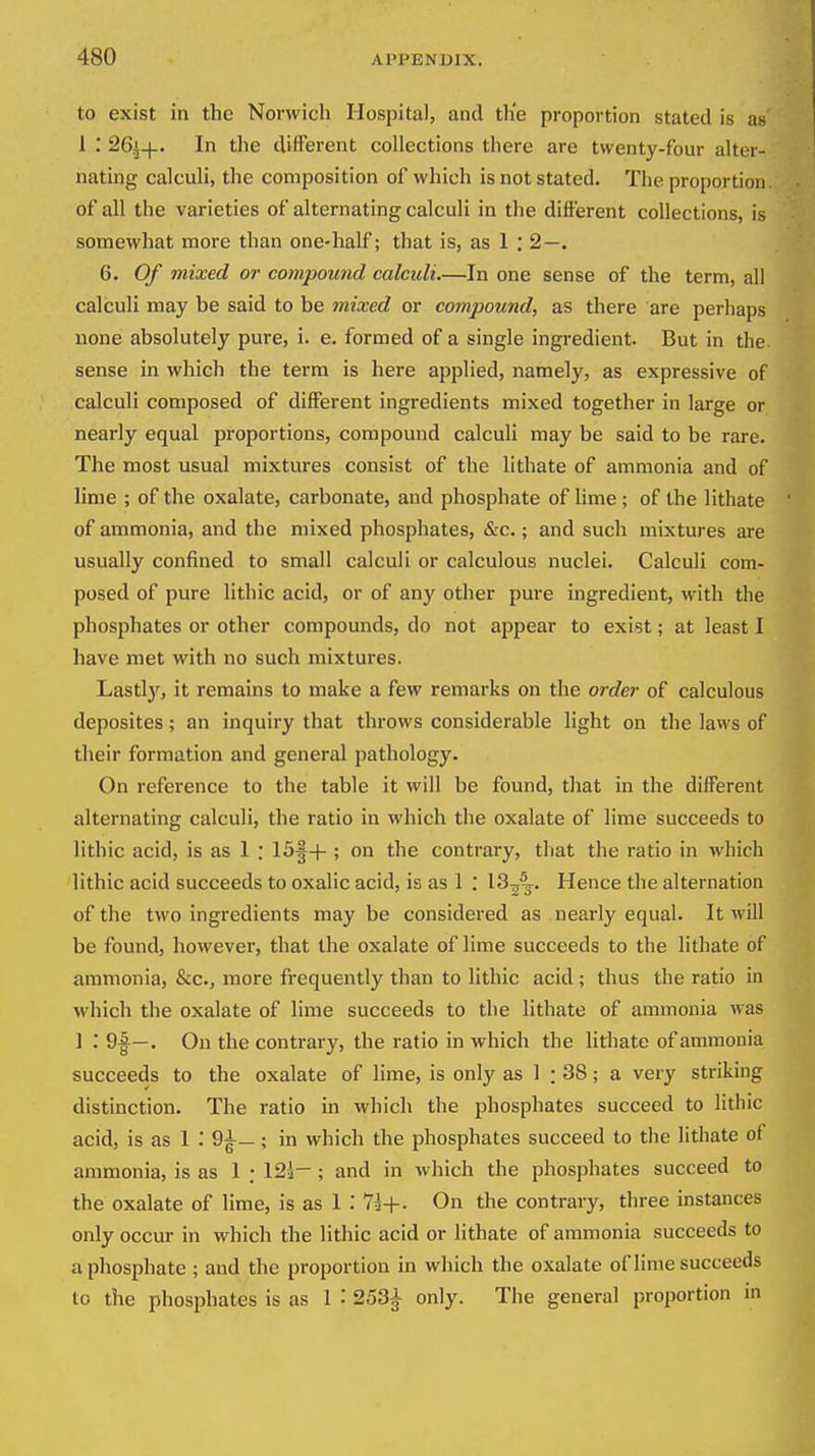 to exist in the Norwich Hospital, and the proportion stated is as 1 .* 26j-|-. In the different collections there are twenty-four alter- nating calculi, the composition of which is not stated. The proportion of all the varieties of alternating calculi in the different collections, is somewhat more than one-half; that is, as 1 : 2—. 6. Of mixed or compound calculi.—In one sense of the term, all calculi may be said to be mixed or compound, as there are perhaps none absolutely pure, i. e. formed of a single ingredient. But in the. sense in which the term is here applied, namely, as expressive of calculi composed of different ingredients mixed together in large or nearly equal proportions, compound calculi may be said to be rare. The most usual mixtures consist of the lithate of ammonia and of lime ; of the oxalate, carbonate, and phosphate of lime; of the lithate of ammonia, and the mixed phosphates, &c.; and such mixtures are usually confined to small calculi or calculous nuclei. Calculi com- posed of pure lithic acid, or of any other pure ingredient, with the phosphates or other compounds, do not appear to exist; at least I have met with no such mixtures. Lastly, it remains to make a few remarks on the order of calculous deposites; an inquiry that throws considerable light on the laws of their formation and general pathology. On reference to the table it will be found, that in the different alternating calculi, the ratio in which the oxalate of lime succeeds to lithic acid, is as 1 : 15§-t-; on the contrary, that the ratio in which lithic acid succeeds to oxalic acid, is as 1 : 13^^. Hence the alternation of the two ingredients maybe considered as nearly equal. It will be found, however, that the oxalate of lime succeeds to the lithate of ammonia, &c., more frequently than to lithic acid ; thus the ratio in which the oxalate of lime succeeds to the lithate of ammonia was 1 : 9|—. On the contrary, the ratio in which the lithate of ammonia succeeds to the oxalate of lime, is only as 1 : 38; a very striking distinction. The ratio in which the phosphates succeed to lithic acid, is as 1 .' 9^—; in which the phosphates succeed to the lithate of ammonia, is as 1 ; 123— ; and in which the phosphates succeed to the oxalate of lime, is as 1 71+. On the contrary, three instances only occur in which the lithic acid or lithate of ammonia succeeds to a phosphate ; and the proportion in which the oxalate of lime succeeds to the phosphates is as 1 : 253^ only. The general proportion m