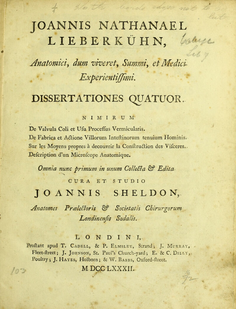 JOANNIS NATHANAEL LIEBERKUHN, 4 Anatomici, dum viveret, Summi, et Medicl Experientijffimi. DISSERTATIONES QUATUOR. N I M I R U M De Valvula Coli et Ufti Proceffus Vertnicularis. De Fabrica et A^lione Villorum Inteftinorum tenuium Hominis. Sur l?s Moyens propres a decouvrir la Conftru£lion des Vifceres.. Defcription d'un Microfcope Anatomique. Omnla nunc frimum in unum Colle&a M Ediia G U R A E T S T U D I O J O A N N I S S H E L D O N, Anatomes PmleBoris Societatis Chirurgorum- Liondinenjis Sodalis. L O N D I N I, Broftant apud T. Cadell, & P. Elmsley, Strand; J. Murrav, Fleet-ftreet; J. Johnson, St. Paurs Church-yard i E. & C. DillYj Poultry j J. Hayes, Holborn; & W. Babbs, Oxford-ftreet. MDQCLXXXIL