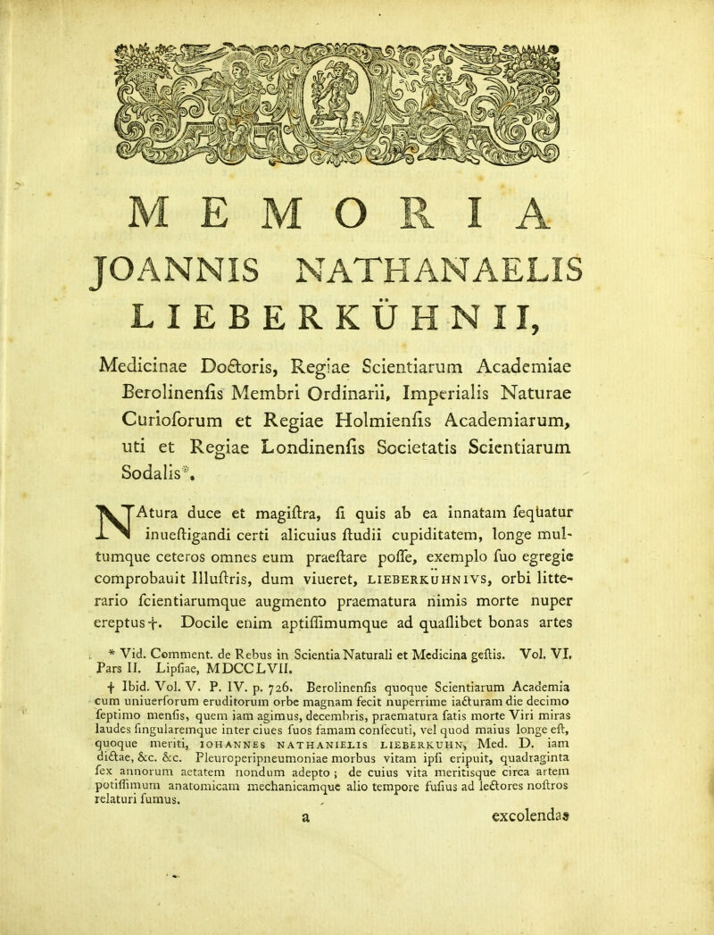 JOANNIS NATHANAELIS LIEBERKUHNII, Medicinae Do£toris, Regiae Scientiaruni Academiae Berolinenfis Membri Ordinarii, Impcrialis Naturae Curioforum et Regiae Holmienfis Academiarum, uti et Regiae Londinenfis Societatis Scicntiarum Sodalis*. N^Atura duce et magiftra, 11 quis ab ea innatam feqUatur inueftigandi certi alicuius ftudii cupiditatem, longe mul- tumque ceteros omnes eum praeftare polTe, exemplo fuo egregie comprobauit Illuftris, dum viueret, lieberkuhnivs, orbi litte- rario fcientiarumque augmento praematura nimis morte nuper ereptust* Docile enim aptiffimumque ad quaflibet bonas artes * Vid. Comment. de Rebus in Scientia Naturali et Mcdicina geftis. Vol. VI, Pars II. Lipfiae, MDCCLVII. f Ibid. Vol. V. P. IV. p. 726. Berolinenlis quoque Scientiarum Academia cum uniuerforum eruditorum orbe magnam fecit nuperrime iafturam die decimo feptimo menfis, quem iam agimus, decembris, praematura fatis morte Viri miras laudes fingularemque inter ciues fuos famam confecuti, vel quod maius longe eft, quoque meriti, iohannes nathanielis heberkuhn^ Med. D. iam diftae, &c. &c. Pleuroperipneumoniae morbus vitam ipfi eripuit, quadraginta fex annorum aetatem nondum adepto ; de cuius vita meritisque circa artem potiffimum anatoraicam mechanicamquc alio tempoie fufius ad leftores noftros relaturi fumus. a excolendas