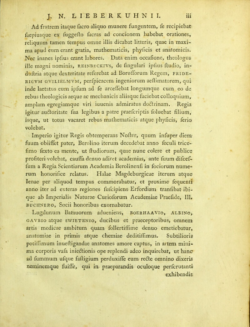 Ad fratrem itaque facro aliquo munere fungentem, fe recipiebat faepiusque ex fuggefto facras ad concionem habebat orationes, reliquum tamen tempus omne illis dicabat litteris, quae in maxi- ma apud eum erant gratia, mathematicis, phyficis et anatomicis. Nec inanes ipHus erant labores. Data enim occallone, theologus ille magni nominis, reinbeckivs, de fmgulari ipfius fiiudio, in- duftria atque dexteritate referebat ad Borufforum Regem, fride- RicvM GViLiELMVM, pcrfpicacem ingeniorum aeftimatorem, qui inde laetatus eum ipfum ad fe arceflebat longumque cum eo de rebus theologicis aeque ac mechanicis aliisque faciebat colloquium, amplam egregiamque viri iuuenis admiratus doclrinam. Regia igitur audoritate fua legibus a patre praefcriptis foluebat fihum, isque, ut totus vacaret rebus mathematicis atque phyficis, ferio volebat. Imperio igitur Regis obtemperans Nofter, quum infuper diem' fuum obiiffet pater, Berolino iterum decedebat anno feculi trice- fimo fexto ea mente, ut ftudiorum, quae nunc colere et publice profiteri volebat, cauffa denuo adiret academias, ante fuum difcef- fum a Regia Scientiarum Academia Berolinenfi in fociorum nume- rum honorifice relatus. Halae Magdeburgicae iterum atque lenae per aliquod tempus commorabatur, et proxime fequenti anno iter ad exteras regiones fufcipiens Erfordiam tranfibat ibi- que ab Imperialis Naturae Curioforum Academiae Praellde, IIL BucHNERo, Socii honoribus exornabatur. Lugdunum Batauorum adueniens, boerhaavio, ALEiNOj. GAVBio atque swietenio, ducibus et praeceptoribus, omnem artis medicae ambitum quam foUertiffime denuo emetiebatur, anatomiae in primis atque chemiae deditiffimus. Subtilioris potiirimum inucftigandae anatomes amore captus, in arteni mini- ma corporis vala inieftionis ope replendi adeo inquirebat, ut hanc ad fummum ufque faftigium perduxiffe eum refte omnino dixeris neminemque fuiffe, qui in praeparandis oculoque perfcrutanti exhibendis-