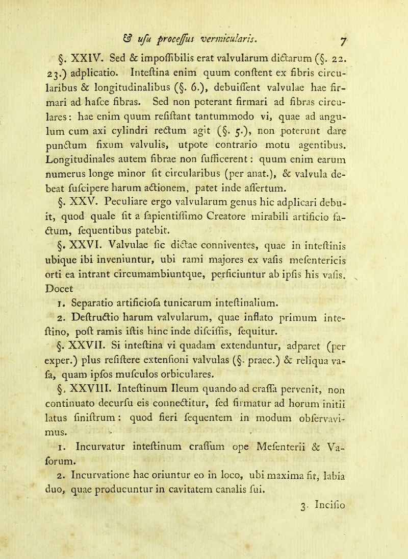 §. XXIV. Sed & impoffibilis erat valvularum didarum (§. 22. 23.) adplicatio. Inteftina enim quum conftent ex fibris circu- laribus & longitudinalibus (§. 6.), debuiffent valvulae hae fir- mari ad hafce fibras. Sed non pcterant firmari ad fibras circu- lares: hae enim quum refiftant tantummodo vi, quae ad angu- lum cum axi cylindri redum agit (§. 5.), non poterunt dare pundum fixum valvulis, utpote contrario motu agentibus. Longitudinales autem fibrae non fi.ifficerent: quum enim earum numerus longe minor fit circularibus (per anat.), & valvula de- beat fijfcipere harum adtionem, patet inde afiertum. §. XXV. Peculiare ergo valvularum genus hic adplicari debu- it, quod quale fit a fapientiffimo Creatore mirabiii artificio fa- ftum, fequentibus patebit. §. XXVI. Valvulae fic didae conniventes, quae in inteftinis ubique ibi inveniuntur, ubi rami majores ex vafis mefentericis orti ea intrant circumambiuntque, perficiuntur ab ipfis his vafis. Docet 1. Separatio artificiofa tunicarum inteftinalium. 2. Defi:ru£tio harum valvularum, quae inflato primum inte- ftino, poft ramis iftis hinc inde difcifiis, fequitur. §. XXVII. Si inteftina vi quadam extenduntur, adparet (per exper.) plus refiftere extenfioni valvulas (§. praec.) & reliqua va- fa, quam ipfos mufculos orbiculares. §. XXVIII. Inteftinum Ileum quando ad crafla pervenit, non continuato decurfu eis conneititur, fed firmatur ad horum initii latus finiftrum: quod fieri fequentem in modum obfervavi- mus. 1. Incurvatur inteftinum crafiTum ope Mefenterii & Va- forum. 2. Incurvatione hac oriuntur eo in loco, ubimaxima fit, labia duo, quae producuntur in cavitatem canalis fui. 3. Incifio