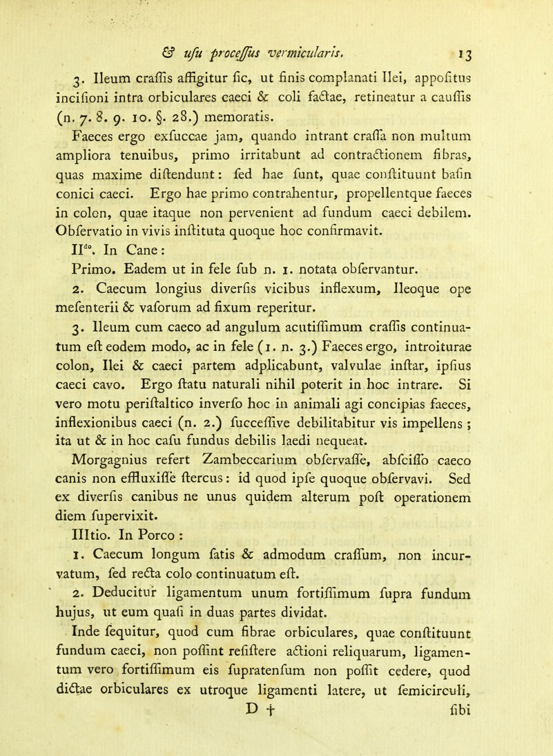 3. Ileum craffis afEgitur fic, ut finis complanati Ilei, appofitus incifioni intra orbiculares caeci & coli fa6lae, retineatur a cauffis (n. 7. B. 9. 10. §. 28.) memoratis. Faeces ergo exfuccae jam, quando intrant crafla non multum ampliora tenuibus, primo irritabunt ad contractionem fibras, quas maxime diftendunt: fed hae funt, quae conflituunt bafin conici caeci. Ergo hae primo contrahentur, propellentque faeces in colcn, quae itaque non pervenient ad fundum caeci debilem. Obfervatio in vivis inftituta quoque hoc confirmavit. ir°. In Cane: Primo. Eadem ut in fele fub n. i. notata obfervantur. 2. Caecum longius diverfis vicibus inflexum, Ileoque ope mefenterii & vaforum ad fixum reperitur. 3. lleum cum caeco ad angulum acutiffimum craffis continua- tum efteodem modo, ac in fele (i. n. 3.) Faeces ergo, introiturae colon, Ilei & caeci partem adplicabimt, valvulae infi:ar, ipfius caeci cavo. Ergo ftatu naturali nihil poterit in hoc intrare. Si vero motu periftaltico inverfo hoc in animali agi concipias faeces, inflexionibus caeci (n. 2.) fucceffive debilitabitur vis impellens ; ita ut & in hoc cafu fundus debilis laedi nequeat. Morgagnius refert Zambeccarium obfervafiTe, abfcifi!b caeco canis non effluxifle ftercus : id quod ipfe quoque obfervavi. Sed ex diverfis canibus ne unus quidem alterum poft operationem diem fupervixit. Illtio. In Porco : 1. Caecum longum fatis & admodum crafifum, non incur- vatum, fed refta colo continuatum eft. 2. Deducitur ligamentum unum fortiffimum fupra fundum hujus, ut eum quafi in duas partes dividat. Inde fequitur, quod cum fibrae orbiculares, quae conftituunt fundum caeci, non poffint refiftere ailioni reliquarum, ligamen- tum vero fortiffimum eis fupratenfum non poffit cedere, quod didtae orbiculares ex utroque ligamenti latere, ut femicirculi, D t fibi