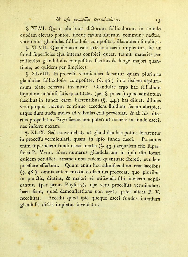 §. XLVI. Quam plurimos diclorum folliculorum in annulo quodam elevato pofitos, ficque cavum alterum commune naftos, vocabimus glandulas folliculolas compoiitas, illas autem (implices. §. XLVII. Quando arte vafa arteriofa caeci implentur, fic ut fimul fuperficies ejus interna confpici queat, tranfit materies per folliculos glandulofos compofitos facilius & longe majori quan- titate, ac quidem per fimplices. §, XLVIII. In procefiTu vermiculari locantur quam plurimae glandulae foUiculofae compofitae, (§. 46.) imo iisdem utpluri- mum plane refertus invenitur. Glandulae ergo hae fiiillabunt liquidum notabili fatis quantitate, (pcr §. praec.) quod admixtum faecibus in fundo caeci haerentibus (§. 44.) has diluet, dilutas vero propter novum continuo accedens fluidum fecum abripiet, usque dum auda moles ad valvulas coli perveniat, & ab his ulte- rius propellatur. Ergo faeces iion poterunt manere in fundo caeci, nec inferre noxam. §. XLIX. Sed conveniebat, ut glandulae hae potius locarentur in proceflu vermiculari, quam in ipfo fundo caeci. Ponamus enim fuperficiem fundi caeci inertis (§. 43.) aequalem efle fuper- ficiei P. Verm. idem numerus glandularum in ipfo ifi:o locari quidem potuiflet, attamen non eadem quantitate fecreti, eundem praefiiare efFedum. Quum enlm hoc admifcendum erat faecibus (§. 48.), omnis autem mixtio eo facilius procedat, quo pluribus in punftis, diutius, & majori vi mifcenda fibi invicem adpli- cantur, (per princ. Phyfica,), ope vero procefius vermicularis haec fiant, quod demonfi:ratione non cget j patet altera P. V. necefiitas. Accedit quod ipfe quoque caeci fundus interduM glandulis didtis impletus inveniatur.