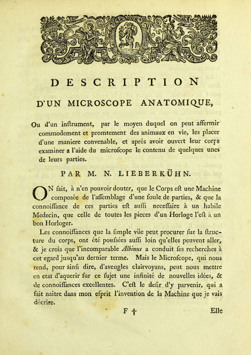 DESCRIPTION D'UN MICROSCOPE ANATOMIQUE, Ou d'un inftrument, par le moyen duquel on peut affermir commodement et promtement des animaux en vie, les placer d'une maniere convenable, et apres avoir ouvert leur corps «xaminer a Taide du microfcope le contenu de quelques unes de leurs parties. PAR M. N. LIEBERKUHN. ON fait, a n'en pouvoir douter, que le Corps eft une Machine composee de raflemblage d'une foule de parties, & que la connoifTance de ces parties eft auffi necelTaire a un habile Medecin, que celle de toutes les pieces d'un Horloge reft a un bon Horloger. Les connoiffances que la fimple viie peut procUrer fur la flruc- ture du corps, ont ete poufsees auffi loin qu'elles peuvent aller, & je crois que Tincomparable Alhlnus a conduit fes recherches a cet egard jusqu^au dernier termc. Mais le Microfcope, qui nous rend, pour ainfi dire, d'aveugles clairvoyans, peut nous mettrc cn etat d'aquerir fur ce fujet une infinite de nouvelles idees, & de connoiffances excellentes. Ceft le defir d'y parvenir, qui a fait naitre dans mon efprit rinvention de la Machine que je vais decrire. F t - Ellc