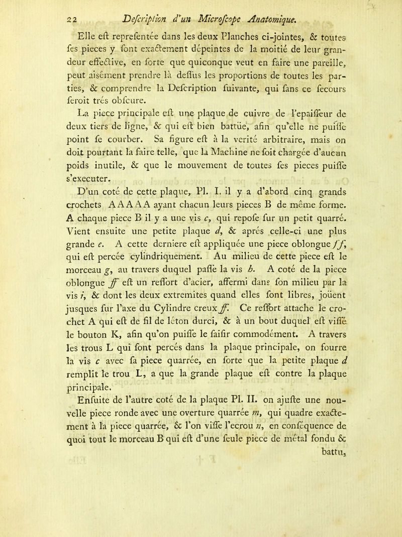 Elle eft reprefentee dans les deux Pknches ci-jointes, & toutes fes pieces y font exa£lement dcpeintes de la moitie de leur gran- deur efFedive, en forte que quiconque veut en faire une pareille, peut alsement prendre la defius les proportions de toutes les par- ties, & comprendre la Defcription fuivante, qui fans ce fecours feroit tres obfcure. I^a piece principale efl une plaque de cuivre de Tepaiil^ur de deux tiers de ligne, & qui eft bien battiie, afin qu'elle ne pui^ie point fe courber. Sa figure eft a la verite arbitraire, mais on doLt pourtant la faire telle, que la Machine ne foit chargee d'auc'an poids inutile, & que le mouvement de toutes fes pieces puiffe s'executer. D'un cote de cette plaque, Pl. I, il y a d'abord cinq grands crochets AAAAA ayant chacun leurs pieces B de meme forme. A chaque piece B il y a une vis c, qui repofe fur un petit quarre. Vient ensuite une petite plaque & apres celle-ci une plus grande e. A cette derniere eft appliquee une piece oblongue fj\ qui eft percee cylindriquement. Au milieu de cette piece efl le morceau au travers duquel pafle la vis h. A cote de la piece oblongue ff eft un reffort d'acier, afferml dans fon milieu par la vis 7, & dont les deux extremites quand elles font libres, joiient jusques fur Paxe du Cylindre creux ff. Ce reiS)rt attache le cro- chet A qui eft de fil de leton durci, & a un bout duquel eft viffe. le bouton K, afin qu'on puiffe le faifir commodement. A travers les trous L qui font perces dans la plaque principale, on fourre la vis c avec fa piece quarree, en forte que la petite plaque d remplit le trou L, a que la grande plaque eft contre la plaque principale. Enfuite de Tautre cote de la plaque PI. IL on ajufte une nou- velle piece ronde avec une overture quarree m, qui quadre exadte- ment a la piece quarree, & Ton viffe Tecrou «, en confequence de quoi tQUt le morceau B qui eft d'une feule piece de metal fondu & battu.
