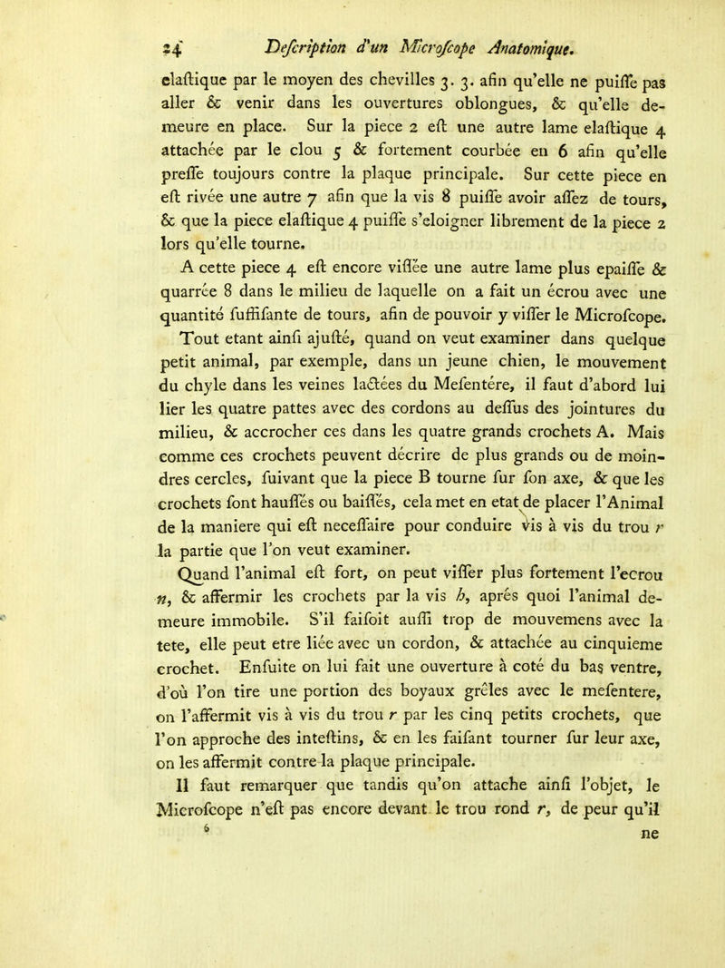 claftiquc par le moyen des chevilles 3.3. afin qu'elle ne puifle pas aller & venir dans les ouvertures oblongues, & qu'elle de- meure en place. Sur la piece 2 eft une autre lame elaftique 4 attachee par le clou 5 & fortement courbee en 6 afin qu'elle preffe toujours contre la plaque principale. Sur cette piece en efl: rivee une autre 7 afin que la vis 8 puifife avoir affez de tours, & que la piece elaftique 4 puifiTe s'eloigner librement de la piece 2 lors qu'elle tourne. A cette piece 4 eft encore viflee une autre lame plus epailTe & quarrce 8 dans le milieu de laquelle on a fait un ecrou avec une quantite fuffifante de tours, afin de pouvoir y viffer le Microfcope. Tout etant ainfi ajufte, quand on veut examiner dans quelque petit animal, par exemple, dans un jeune chien, le mouvement du chyle dans les veines la£lees du Mefentere, il faut d'abord lui lier les quatre pattes avec des cordons au defilis des jointures du milieu, & accrocher ces dans les quatre grands crochets A. Mais comme ces crochets peuvent decrire de plus grands ou de moin- dres cercles, fuivant que la piece B tourne fur fon axe, & que les crochets font haufles ou baifles, cela met en etat de placer TAnimal de la maniere qui efl: neceflaire pour conduire \l^is a vis du trou r la partie que Fon veut examiner. Qu^and Tanimal efl: fort, on peut vifler plus fortement Tecrou «, & aff^ermir les crochets par la vis h, apres quoi Tanimal de- meure immobile. S'il faifoit aufli trop de mouvemens avec la tete, elle peut etre liee avec un cordon, & attachee au cinquieme crochet. Enfulte on lui fait une ouverture a cote du bas ventre, d'ou Ton tire une portion des boyaux greles avec le mefentere, on Taffermit vis a vis du trou r par les cinq petits crochets, que Ton approche des inteftins, & en les faifant tourner fur leur axe, on les affermit contre la plaque principale. II faut remarquer que tandis qu'on attache ainfi robjet, le Microfcope n'eft pas encore devant le trou rond r, de peur qu'il