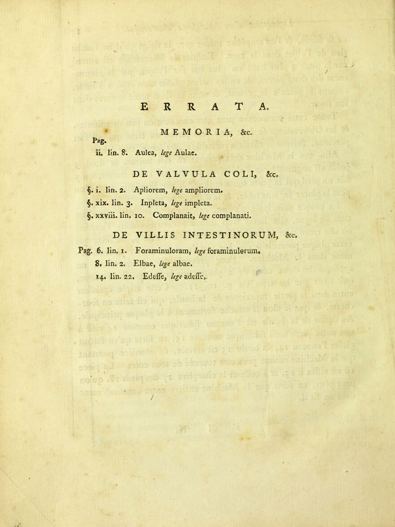 E R R A T A, M E M O R I A, &c„ 11. lin. 8. Aulea, lege Aulac. DE VALVULA C O L I, &c, §. i. lin. 2. Apliorem, lege ampliorem. §. xix. lin. 3. Inpleta, lege impleta. §, xxviii. lin, 10. Complanait, lege complanati. DE VILLIS INTESTINORUM, Pag. 6. lin. I. Foraminuloram, /^^<? foraminul©rum« 8, lin. 2. Elbae, lege albae. 14. lin. 22. Edeffe; lege adelTej. /