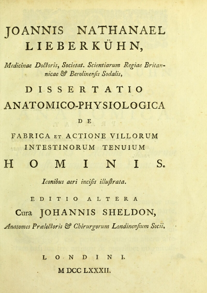 JOANNIS NATHANAEL LIEBERKUHN, Medicinae DoBoris, Societat, Scientiarum Regiae Britan- nicae &^ Berolinenfis Sodalis, DISSERTATIO ANATOMICO-PHYSIOLOGIGA D E FABRICA ET ACTIONE VILLORUM INTESTINORUM TENUIUM H O M I N I S. Iconihus aeri incijis illuflrata, EDITIO ALTERA Cura JOHANNIS SHELDON, Anatomes PrceleBoris M Chirurgorum Londinenjimn Socii^ L O N D I N L MDCCLXXXIL