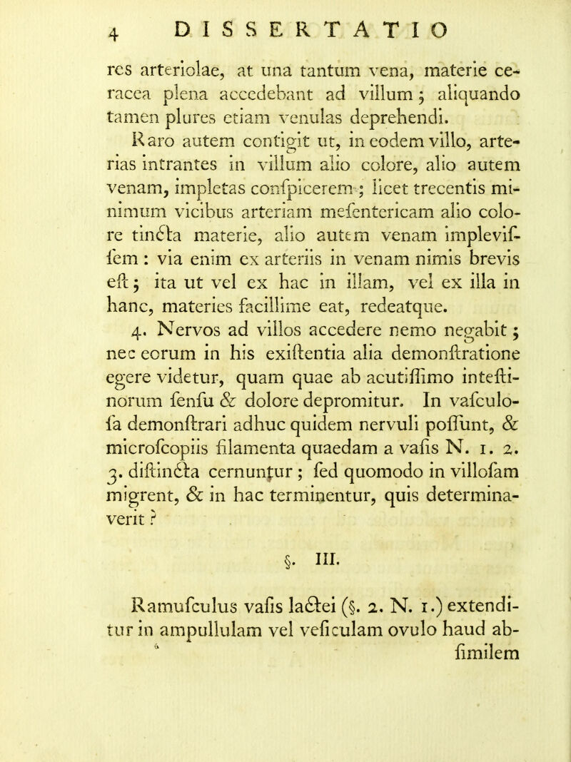 DISSERTATIO rcs arterlolae, at iina tantum vena, materie ce- racea plena accedebant ad villum, aliquando tamen plures etiam venulas deprehendi. Raro autem contlrit ut, in eodem vlllo, arte- rias intrantes in villum alio colore, alio autem venam, impletas confpicerem ; licet trecentis mi- nimum vicibus arteriam mefentericam alio colo- re tinfta materie, alio autem venam implevif- fem : via enim ex arteriis in venam nimis brevis efi: 5 ita ut vel ex hac in ilkm, vel ex illa in hanc, materies faciUime eat, redeatque. 4, Nervos ad viilos accedere nemo nep-abit: nec eorum in his exiftentia aha demonftratione egere videtur, quam quae ab acutiflimo intefti- norum fenfu & dolore depromitur. In vafculo- fa demonftrari adhuc quidem nervuli polTiintj & microfcopiis filamenta quaedam a vafis N. i. 2. 3. diftindla cernunfur ; fed quomodo in villofam migrent, & in hac terminentur, quis determina- verit} . ' §. ni. Ramufculus vafis laflei (§. 2. N. i.) extendi- tur in ampullulam vel veficulam ovulo haud ab- fimilem