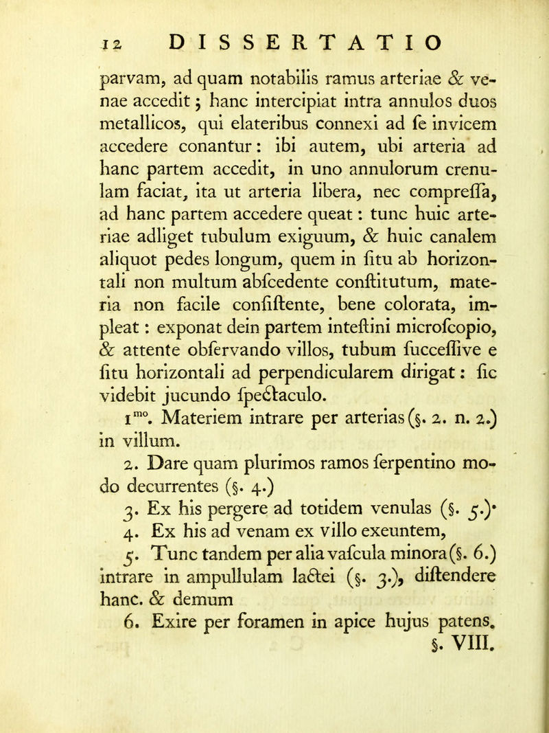 parvam, ad quam notabills ramus arteriae & ve- nae accedit 5 hanc intercipiat intra annulos duos metallicos, qui elateribus connexi ad fe invicem accedere conantur: ibi autem, ubi arteria ad hanc partem accedit, in uno annulorum crenu- lam faciat, ita ut arteria libera, nec compreffa, ad hanc partem accedere queat: tunc huic arte- riae adliget tubulum exiguum, & huic canalem ahquot pedes longum, quem in fitu ab horizon- tali non multum abfcedente conftitutum, mate- rla non facile conliftente, bene colorata, im- pleat: exponat dein partem inteftini microlcopio, & attente obfervando villos, tubum fucce^Tive e fitu horizontali ad perpendicularem dirigat: fic videbit jucundo fpe£!:aculo. 1°. Materiem intrare per arterlas(§. 2. n. 2.) m villum. 2. Dare quam plurimos ramos ferpentino mo- do decurrentes (§. 4.) 3. Ex his pergere ad totidem venulas (§. 5.)* 4. Ex his ad venam ex villo exeuntem, 5. Tunc tandem per aliavafcula minora(§. 6.) intrare in ampullulam laflei (§. 3.), diftendere hanc. & demum 6. Exire per foramen in apice hujus patens, §. VIIL