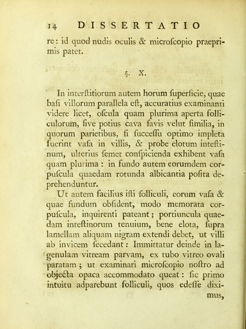 re: id quod nudis oculis & microfcopio praepri- mis patet. §. X. In interftitlorum autem horum fuperficie, quae bafi villorum parallela eft, accuratius examinanti videre licet, ofcula quam plurima aperta folli- culorum^ five potius cava favis velut fimilia, in quorum parietibus, fi fucceflii optimo impleta fuerint vafa in villis^ & probe elotum intefti- num, ulterius femet confpicienda exhibent vafa quam plurima : in fundo autem eorumdem cor- pufcula quaedam rotunda albicantia pofita de- prehenduntur. Ut autem facilius ifti folliculi, eorum vafa & quae fundum obfident, modo memorata cor- pufcula, inquirenti pateant; portiuncula quae- dam inteftinorum tenuium, bene elota, fupra lamellam aliquam nigram extendi debet^ ut villi ab invicem fecedant; Immittatur deinde in la- genulam vitream parvam, ex tubo vitreo ovali paratam , ut examinari microfcopio noftro ad obje^la opaca accommodato queat: fic primo intuitu adparebunt folliculi, quos edefi^e dixi- mus.