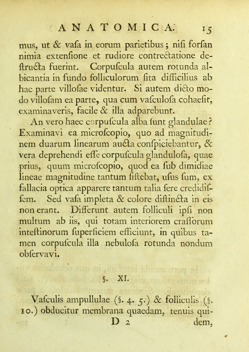 mus, ut & vafa in eorum parietibus; nifi forfan nimia extenfione et rudiore contreftatione de- ftrufta fuerint. Corpufcula autem rotunda al- bicantia in fundo folliculorum fita difficilius ab hac parte villofae videntur. Si autem difto mo- do villofam ea parte, qua cum vafculofa cohaefit, examinaveris, facile & illa adparebunt. An vero haec corpufcula alba funt glandulae ? Examinavi ea microfcopio, quo ad magnitudi- nem duarum linearum au6la confpiciebantur, & vera deprehendi elTe corpufcula glandulofa, quae prius, quum microfcopio, quod ea fub dimidiae lineae magnitudine tantum fiftebat, ufos fum^ ex fallacia optica apparere tantum talia fere credidif- fcm. Sed vafa impleta & colore diftinfta in eis non erant. DifFerunt autem foliiculi ipfi non multum ab iis^ qui totam interiorem craflbrum inteftinorum fuperficiem efficiunt, in quibus ta- men corpufcula illa nebulofa rotunda nondum obfervavi. §. XL Vafculis ampullulae (§. 4. 5.) & folliculis (§. lo.) obducitur membrana quaedamj tenuis qui- D 2 demj