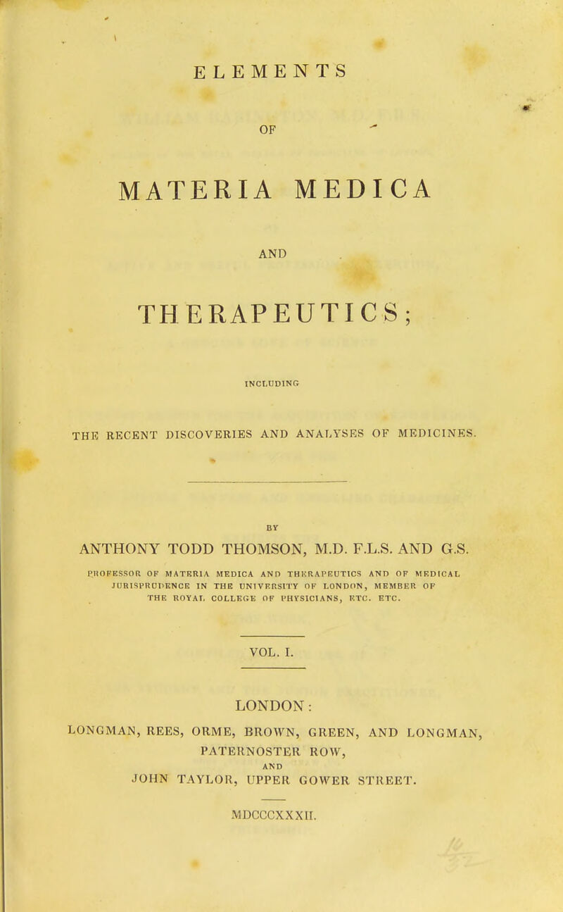 ELEMENTS OF MATERIA MEDICA AND THERAPEUTICS; INCLUDING THE RECENT DISCOVERIES AND ANALYSES OF MEDICINES. BY ANTHONY TODD THOMSON, M.D. F.L.S. AND G.S. PROFESSOR OF MATERIA MEDICA AND THERAPEUTICS AND OF MEDICAL JURISPRUDENCE IN THE UNIVERSITY OF LONDON, MEMBER OF THE ROYAL COLLEGE OF PHYSICIANS, ETC. ETC. VOL. I. LONDON: LONGMAN, REES, ORME, BROWN, GREEN, AND LONGMAN, PATERNOSTER ROW, AND JOHN TAYLOR, UPPER GOWER STREET. MDCCCXXXII.