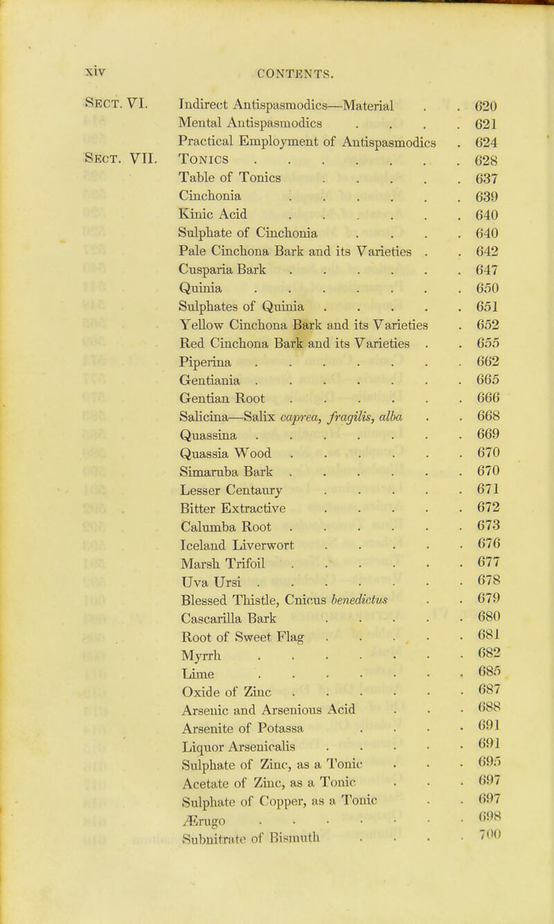 Sect. VI. Indirect Antispasmodics—Material . . 620 Mental Antispasmodics . . . .621 Practical Employment of Antispasmodics . 624 Sect. VII. Tonics 628 Table of Tonics 637 Cinchonia 639 Kinic Acid 640 Sulphate of Cinchonia .... 640 Pale Cinchona Bark and its Varieties . . 642 Cusparia Bark ...... 647 Quinia ....... 650 Sulphates of Quinia . . . . .651 Yellow Cinchona Bark and its Varieties . 652 Red Cinchona Bark and its Varieties . . 655 Piperina 662 Gentiania ....... 665 Gentian Root 666 Salicina—Salix caprea, fragilis, alba . . 668 Quassina ....... 669 Quassia Wood 670 Simaruba Bark ...... 670 Lesser Centaury . . . . .671 Bitter Extractive 672 Calumba Root 673 Iceland Liverwort 676 Marsh Trifoil . .v . . .677 UvaUrsi 678 Blessed Thistle, Cnicus henedictus . . 679 Cascarilla Bark . . . . .680 Root of Sweet Flag 681 Myrrh 682 Lime . . . • . • . 685 Oxide of Zinc 687 Arsenic and Arsenious Acid . . • 688 Arsenite of Potassa .... 691 Liquor Arsenicalis . . • • .691 Sulphate of Zinc, as a Tonic . . • 695 Acetate of Zinc, as a Tonic . . . (597 Sulphate of Copper, as a Tonic . . <i!>7 Mrago 698 Subnitrate of* Bismuth .... 700