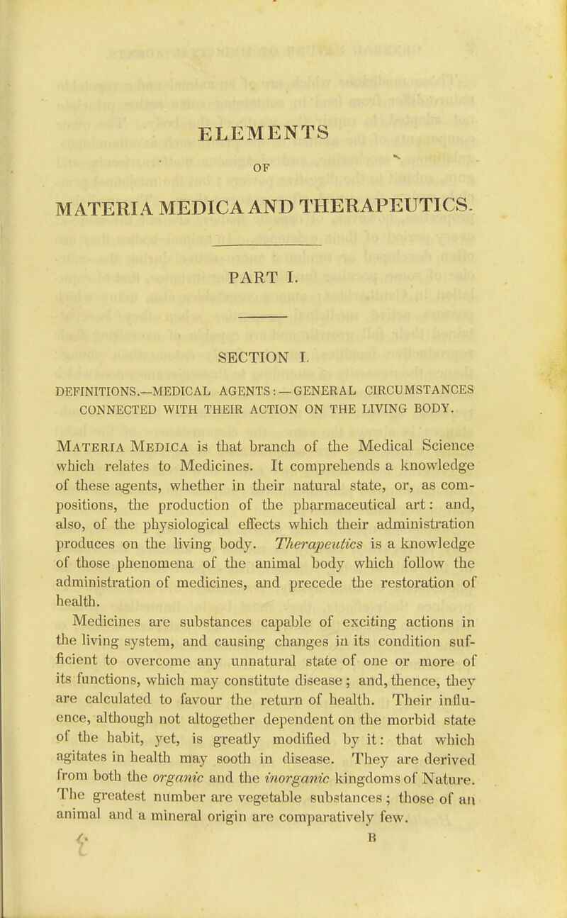 ELEMENTS OF MATERIA MEDICA AND THERAPEUTICS. PART I. SECTION I. DEFINITIONS.—MEDICAL AGENTS :— GENERAL CIRCUMSTANCES CONNECTED WITH THEIR ACTION ON THE LIVING BODY. Materia Medica is that branch of the Medical Science which relates to Medicines. It comprehends a knowledge of these agents, whether in their natural state, or, as com- positions, the production of the pharmaceutical art: and, also, of the physiological effects which their administration produces on the living body. Therapeutics is a knowledge of those phenomena of the animal body which follow the administration of medicines, and precede the restoration of health. Medicines are substances capable of exciting actions in the living system, and causing changes in its condition suf- ficient to overcome any unnatural state of one or more of its functions, which may constitute disease; and,thence, they are calculated to favour the return of health. Their influ- ence, although not altogether dependent on the morbid state of the habit, yet, is greatly modified by it: that which agitates in health may sooth in disease. They are derived from both the organic and the inorganic kingdoms of Nature. The greatest number are vegetable substances ; those of an animal and a mineral origin are comparatively few. $