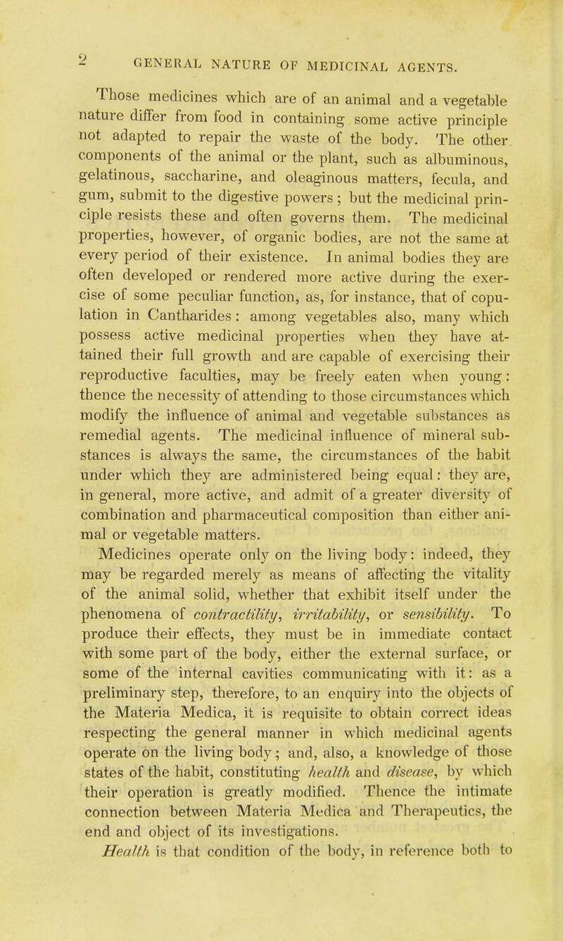 GENERAL NATURE OF MEDICINAL AGENTS. Those medicines which are of an animal and a vegetable nature differ from food in containing some active principle not adapted to repair the waste of the body. The other components of the animal or the plant, such as albuminous, gelatinous, saccharine, and oleaginous matters, fecula, and gum, submit to the digestive powers ; but the medicinal prin- ciple resists these and often governs them. The medicinal properties, however, of organic bodies, are not the same at every period of their existence. In animal bodies they are often developed or rendered more active during the exer- cise of some peculiar function, as, for instance, that of copu- lation in Cantharides: among vegetables also, many which possess active medicinal properties when they have at- tained their full growth and are capable of exercising then- reproductive faculties, may be freely eaten when young: thence the necessity of attending to those circumstances which modify the influence of animal and vegetable substances as remedial agents. The medicinal influence of mineral sub- stances is always the same, the circumstances of the habit under which they are administered being equal: they are, in general, more active, and admit of a greater diversity of combination and pharmaceutical composition than either ani- mal or vegetable matters. Medicines operate only on the living body: indeed, they may be regarded merely as means of affecting the vitality of the animal solid, whether that exhibit itself under the phenomena of contractility, irritability, or sensibility. To produce their effects, they must be in immediate contact with some part of the body, either the external surface, or some of the internal cavities communicating with it: as a preliminary step, therefore, to an enquiry into the objects of the Materia Medica, it is requisite to obtain correct ideas respecting the general manner in which medicinal agents operate on the living body; and, also, a knowledge of those states of the habit, constituting health and disease, by which their operation is greatly modified. Thence the intimate connection between Materia Medica and Therapeutics, the end and object of its investigations. Health is that condition of the body, in reference both to