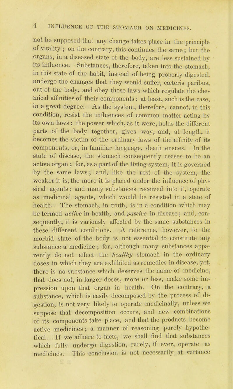 not be supposed that any change takes place in the principle oi vitality ; on the contrary, this continues the same; but the organs, in a diseased state of the body, are less sustained by its influence. Substances, therefore, taken into the stomach, in this state of the habit, instead of being properly digested, undergo the changes that they would suffer, cseteris paribus, out of the body, and obey those laws which regulate the che- mical affinities of their components : at least, such is the case, in a great degree. As the system, therefore, cannot, in this condition, resist the influences of common matter acting by its own laws ; the power which, as it were, holds the different parts of the body together, gives way, and, at length, it becomes the victim of the ordinary laws of the affinity of its components, or, in familiar language, death ensues. In the state of disease, the stomach consequently ceases to be an active organ ; for, as a part of the living system, it is governed by the same laws; and, like the rest of the system, the weaker it is, the more it is placed under the influence of phy- sical agents: and many substances received into it, operate as medicinal agents, which would be resisted in a state of health. The stomach, in truth, is in a condition which may be termed active in health, and passive in disease; and, con- sequently, it is variously affected by the same substances in these different conditions. A reference, however, to the morbid state of the body is not essential to constitute any substance a medicine ; for, although many substances appa- rently do not affect the healthy stomach in the ordinary doses in which they are exhibited as remedies in disease, yet, there is no substance which deserves the name of medicine, that does not, in larger doses, more or less, make some im- pression upon that organ in health. On the contrary, a substance, which is easily decomposed by the process of di- gestion, is not very likely to operate medicinally, unless wo suppose that decomposition occurs, and new combinations of its components take place, and that the products become active medicines ; a manner of reasoning purely hypothe- tical. If we adhere to facts, we shall find that substances which fully undergo digestion, rarely, if ever, operate as medicines. This conclusion is not necessarily at variance