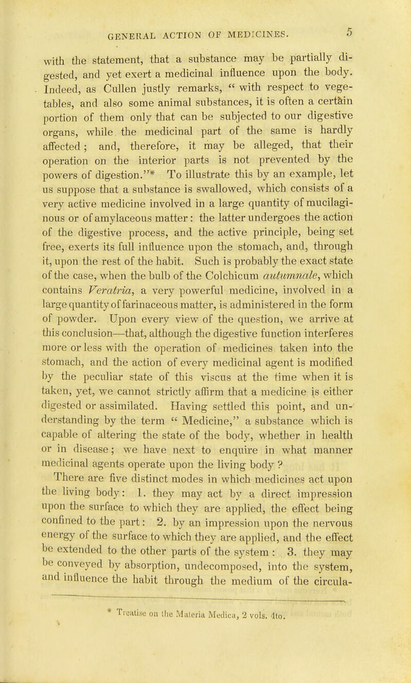 with the statement, that a substance may be partially di- gested, and yet exert a medicinal influence upon the body. Indeed, as Cullen justly remarks,  with respect to vege- tables, and also some animal substances, it is often a certain portion of them only that can be subjected to our digestive organs, while the medicinal part of the same is hardly affected; and, therefore, it may be alleged, that their operation on the interior parts is not prevented by the powers of digestion.* To illustrate this by an example, let us suppose that a substance is swallowed, which consists of a very active medicine involved in a large quantity of mucilagi- nous or of amylaceous matter : the latter undergoes the action of the digestive process, and the active principle, being set free, exerts its full influence upon the stomach, and, through it, upon the rest of the habit. Such is probably the exact state of the case, when the bulb of the Colchicum autumnale, which contains Veratria, a very powerful medicine, involved in a large quantity of farinaceous matter, is administered in the form of powder. Upon every view of the question, we arrive at this conclusion—that, although the digestive function interferes more or less with the operation of medicines taken into the stomach, and the action of every medicinal agent is modified by the peculiar state of this viscus at the time when it is taken, yet, we cannot strictly affirm that a medicine is either digested or assimilated. Having settled this point, and un- derstanding by the term  Medicine, a substance which is capable of altering the state of the body, whether in health or in disease; we have next to enquire in what manner medicinal agents operate upon the living body ? There are five distinct modes in which medicines act upon the living body: 1. they may act by a direct impression upon the surface to which they are applied, the effect being confined to the part: 2. by an impression upon the nervous energy of the surface to which they are applied, and the effect be extended to the other parts of the system : 3. they may be conveyed by absorption, undecomposed, into the system, and influence the habit through the medium of the circula- reutisc on the Materia Medica, 2 vols. 4to.