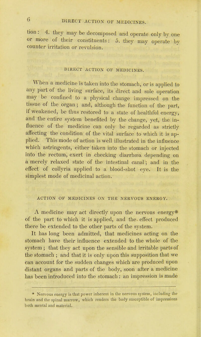 tion : 4. they may be decomposed and operate only by one or more of their constituents: 5. they may operate by counter irritation or revulsion. DIRECT ACTION OF MEDICINES. When a medicine is taken into the stomach, or is applied to any part of the living surface, its direct and sole operation may be confined to a physical change impressed on the tissue of the organ ; and, although the function of the part, if weakened, be thus restored to a state of healthful energy, and the entire system benefited by the change, yet, the in- fluence of the medicine can only be regarded as strictly affecting the condition of the vital surface to which it is ap- plied. This mode of action is well illustrated in the influence which astringents, either taken into the stomach or injected into the rectum, exert in checking diarrhoea depending on a merely relaxed state of the intestinal canal; and in the effect of collyria applied to a blood-shot eye. It is the simplest mode of medicinal action. ACTION OF MEDICINES ON THE NERVOUS ENERGY. A medicine may act directly upon the nervous energy* of the part to which it is applied, and the. effect produced there be extended to the other parts of the system. It has long been admitted, that medicines acting on the stomach have their influence extended to the whole of the system ; that they act upon the sensible and irritable parts of the stomach ; and that it is only upon this supposition that we can account for the sudden changes which are produced upon distant organs and parts of the body, soon after a medicine has been introduced into the stomach : an impression is made * Nervous energy is that power inherent in the nervous system, including the brain and the spinal marrow, which renders the body susceptible of impressions both mental and material.