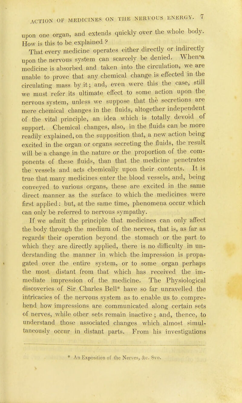 upon one organ, and extends quickly over the whole body. How is this to he explained ? That every medicine operates either directly or indirectly upon the nervous system can scarcely be denied. When-a medicine is absorbed and taken into the circulation, we are unable to prove that any chemical change is effected in the circulating mass by it; and, even were this the case, still we must refer its ultimate effect to some action upon the nervous system, unless we suppose that the secretions are mere chemical changes in the fluids, altogether independent of the vital principle, an idea which is totally devoid of support. Chemical changes, also, in the fluids can be more readily explained, on the supposition that, a new action being excited in the organ or organs secreting the fluids, the result will be a change in the nature or the proportion of the com- ponents of these fluids, than that the medicine penetrates the vessels and acts chemically upon their contents. It is true that many medicines enter the blood vessels, and, being conveyed to various organs, these are excited in the same direct manner as the surface to which the medicines were first applied: but, at the same time, phenomena occur which can only be referred to nervous sympathy. If we admit the principle that medicines can only affect the body through the medium of the nerves, that is, as far as regards their operation be3Tond the stomach or the part to which they are directly applied, there is no difficulty in un- derstanding the manner in which the impression is propa- gated over the entire system, or to some organ perhaps the most distant from that which has received the im- mediate impression of the medicine. The Physiological discoveries of Sir Charles Bell* have so far unravelled the intricacies of the nervous system as to enable us to compre- hend how impressions are communicated along certain sets of nerves, while other sets remain inactive ; and, thence, to understand those associated changes which almost simul- taneously occur in distant parts. From his investigations * An Exposition of Uie Nerves, &c. 8vo.